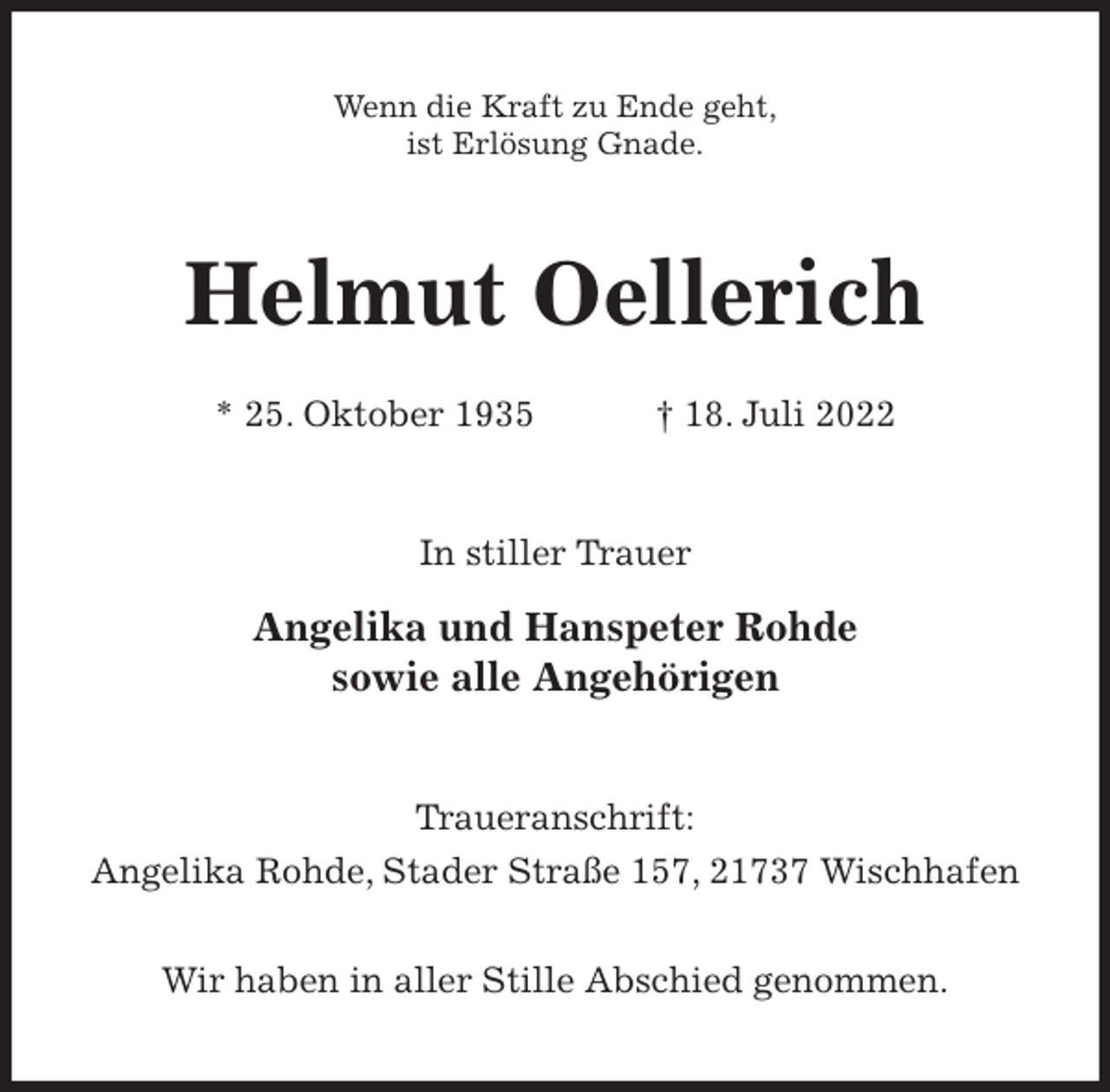 <p>Wenn die Kraft zu Ende geht,<br />ist Erlösung Gnade.<br />Helmut Oellerich</p><p>* 25. Oktober 1935 † 18. Juli 2022<br />In stiller Trauer</p><p>Angelika und Hanspeter Rohde<br />sowie alle Angehörigen<br />Traueranschrift:<br />Angelika Rohde, Stader Straße 157, 21737 Wischhafen</p><p>Wir haben in aller Stille Abschied genommen.</p>