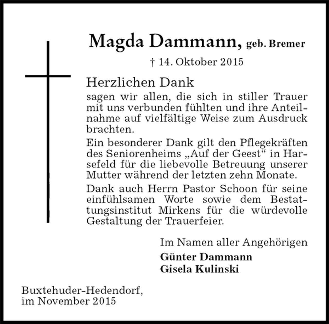 <p>Magda Dammann, geb. Bremer<br />† 14. Oktober 2015<br />Herzlichen Dank<br />sagen wir allen, die sich in stiller Trauer mit uns verbunden fühlten und ihre Anteilnahme auf vielfältige Weise zum Ausdruck brachten.<br />Ein besonderer Dank gilt den Pflegekräften des Seniorenheims „Auf der Geest“ in Harsefeld für die liebevolle Betreuung unserer Mutter während der letzten zehn Monate.<br />Dank auch Herrn Pastor Schoon für seine einfühlsamen Worte sowie dem Bestattungsinstitut Mirkens für die würdevolle Gestaltung der Trauerfeier.<br />Im Namen aller Angehörigen<br />Günter Dammann<br />Gisela Kulinski<br />Buxtehuder-Hedendorf,<br />im November 2015</p>