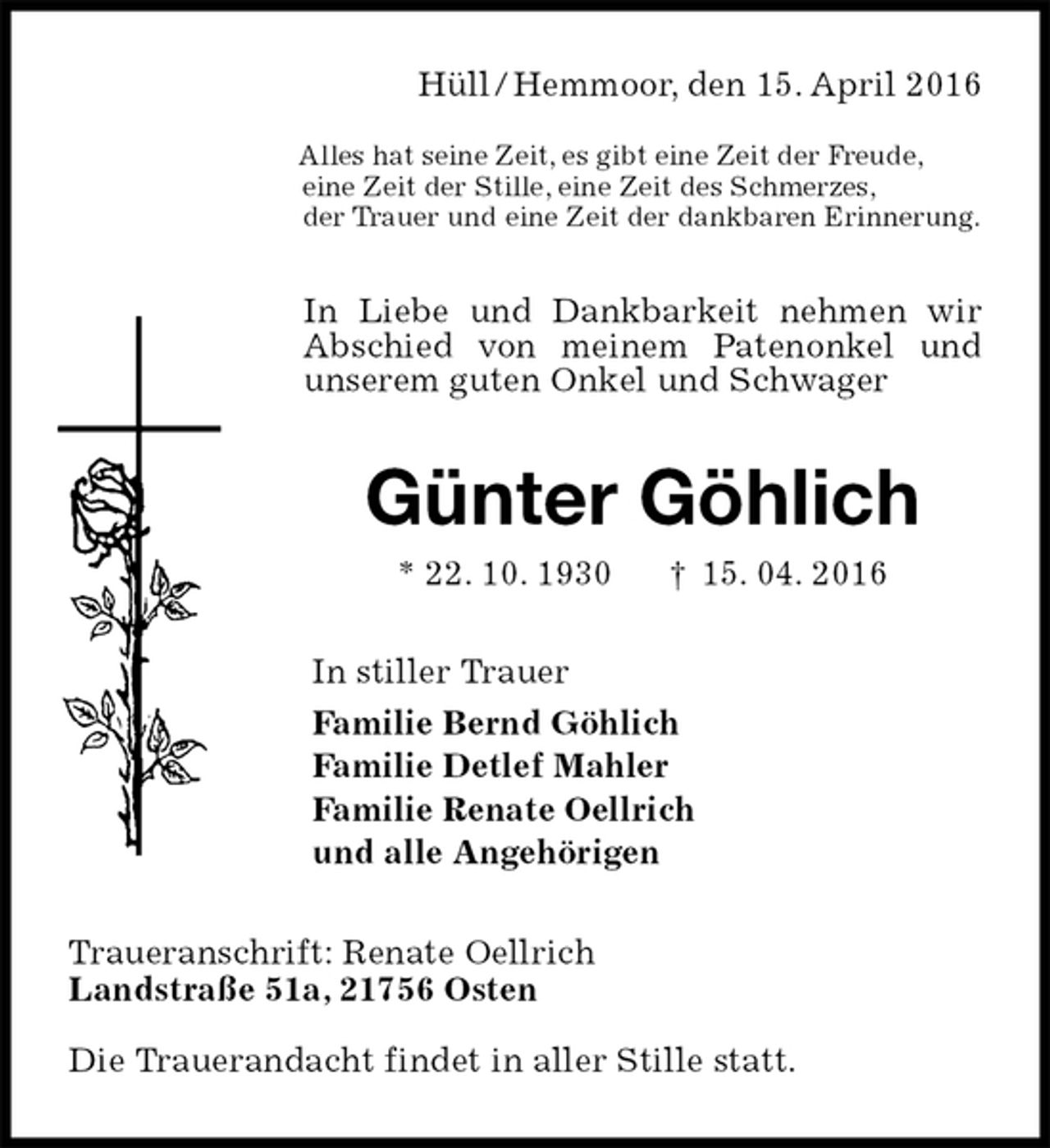 <p>Hüll / Hemmoor, den 15. April 2016</p><p>Alles hat seine Zeit, es gibt eine Zeit der Freude,<br />eine Zeit der Stille, eine Zeit des Schmerzes,<br />der Trauer und eine Zeit der dankbaren Erinnerung.<br />In Liebe und Dankbarkeit nehmen wir Abschied von meinem Patenonkel und unserem guten Onkel und Schwager<br />Günter Göhlich<br />* 22. 10. 1930 † 15. 04. 2016<br />In stiller Trauer<br />Familie Bernd Göhlich<br />Familie Detlef Mahler<br />Familie Renate Oellrich<br />und alle Angehörigen<br />Traueranschrift: Renate Oellrich<br />Landstraße 51a, 21756 Osten<br />Die Trauerandacht findet in aller Stille statt.</p>