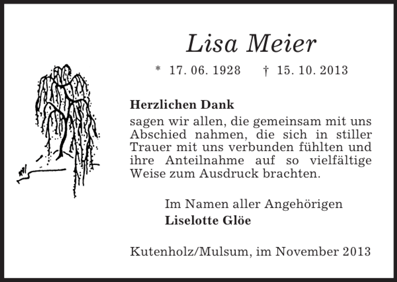 <p>Lisa Meier<br />* 17. 06. 1928</p><p>† 15. 10. 2013</p><p>Herzlichen Dank<br />sagen wir allen, die gemeinsam mit uns<br />Abschied nahmen, die sich in stiller<br />Trauer mit uns verbunden fühlten und<br />ihre Anteilnahme auf so vielfältige<br />Weise zum Ausdruck brachten.<br />Im Namen aller Angehörigen<br />Liselotte Glöe<br />Kutenholz/Mulsum, im November 2013</p>