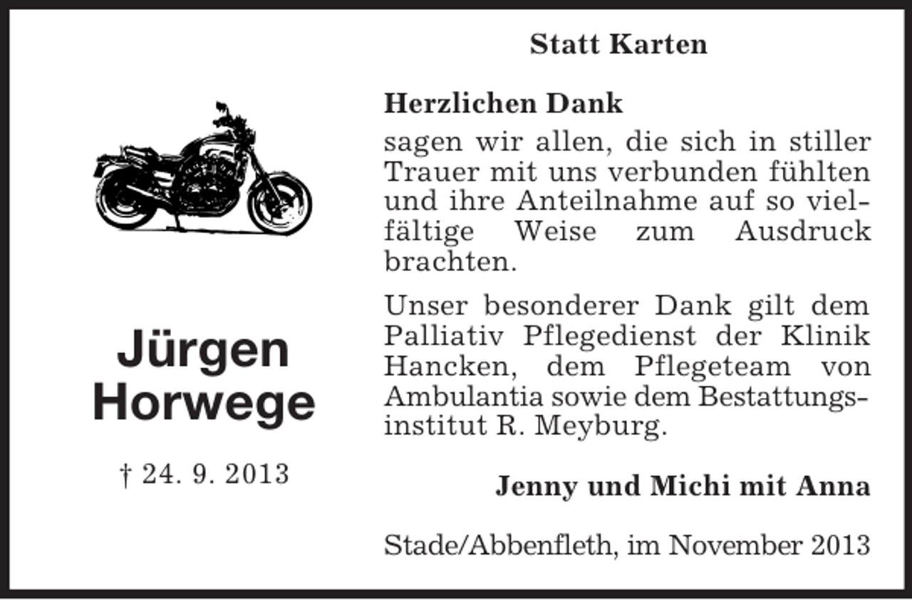 <p>Statt Karten</p><p>Jürgen<br />Horwege<br />† 24. 9. 2013</p><p>Herzlichen Dank<br />sagen wir allen, die sich in stiller<br />Trauer mit uns verbunden fühlten<br />und ihre Anteilnahme auf so vielfältige Weise zum Ausdruck<br />brachten.<br />Unser besonderer Dank gilt dem<br />Palliativ Pflegedienst der Klinik<br />Hancken, dem Pflegeteam von<br />Ambulantia sowie dem Bestattungsinstitut R. Meyburg.<br />Jenny und Michi mit Anna<br />Stade/Abbenfleth, im November 2013</p>
