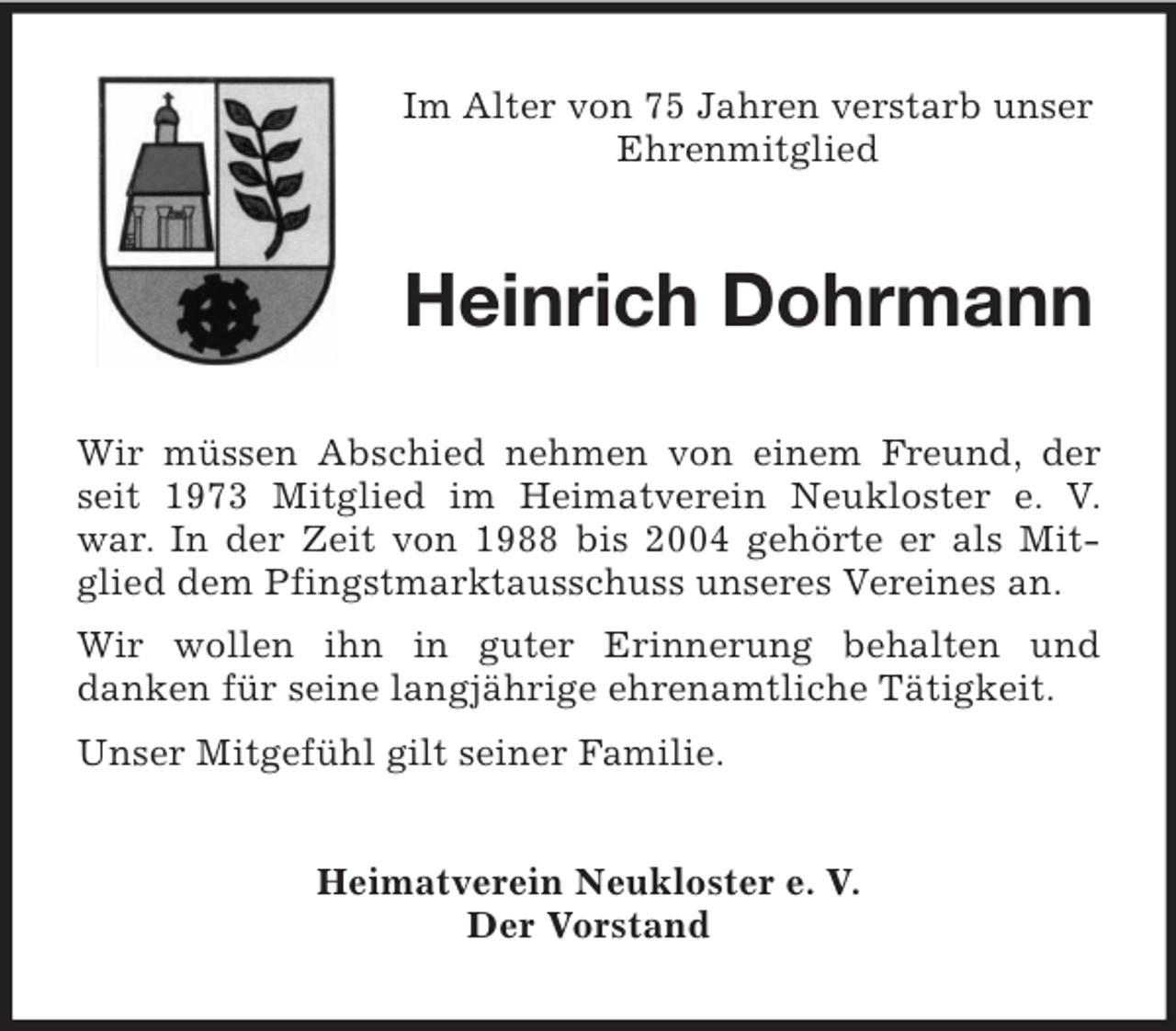 <p>Im Alter von 75 Jahren verstarb unser<br />Ehrenmitglied</p><p>Heinrich Dohrmann<br />Wir müssen Abschied nehmen von einem Freund, der<br />seit 1973 Mitglied im Heimatverein Neukloster e. V.<br />war. In der Zeit von 1988 bis 2004 gehörte er als Mitglied dem Pfingstmarktausschuss unseres Vereines an.<br />Wir wollen ihn in guter Erinnerung behalten und<br />danken für seine langjährige ehrenamtliche Tätigkeit.<br />Unser Mitgefühl gilt seiner Familie.<br />Heimatverein Neukloster e. V.<br />Der Vorstand</p>