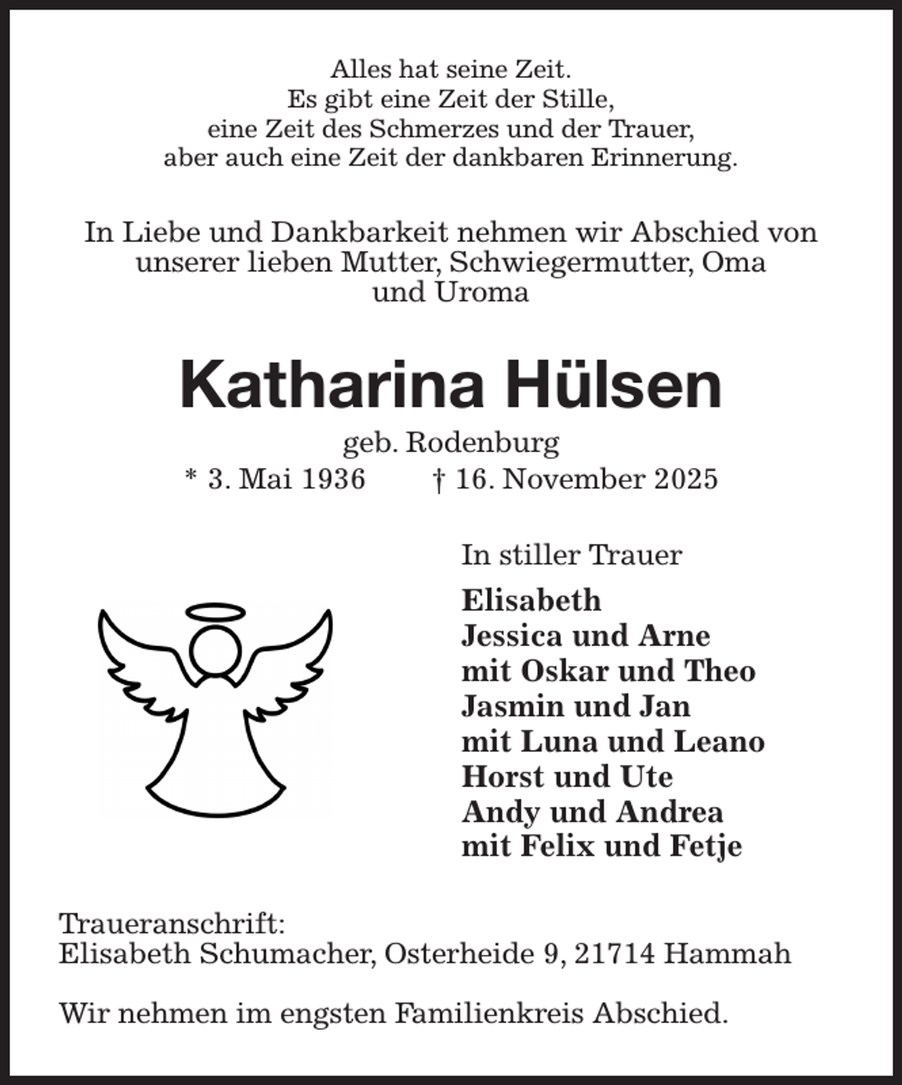 <p>Alles hat seine Zeit.<br />Es gibt eine Zeit der Stille,<br />eine Zeit des Schmerzes und der Trauer,<br />aber auch eine Zeit der dankbaren Erinnerung.<br />In Liebe und Dankbarkeit nehmen wir Abschied von unserer lieben Mutter, Schwiegermutter, Oma<br />und Uroma<br />Katharina Hülsen<br />geb. Rodenburg<br />* 3. Mai 1936 † 16. November 2025<br />In stiller Trauer<br />Elisabeth<br />Jessica und Arne<br />mit Oskar und Theo<br />Jasmin und Jan<br />mit Luna und Leano<br />Horst und Ute<br />Andy und Andrea<br />mit Felix und Fetje<br />Traueranschrift:<br />Elisabeth Schumacher, Osterheide 9, 21714 Hammah</p><p>Wir nehmen im engsten Familienkreis Abschied.</p>