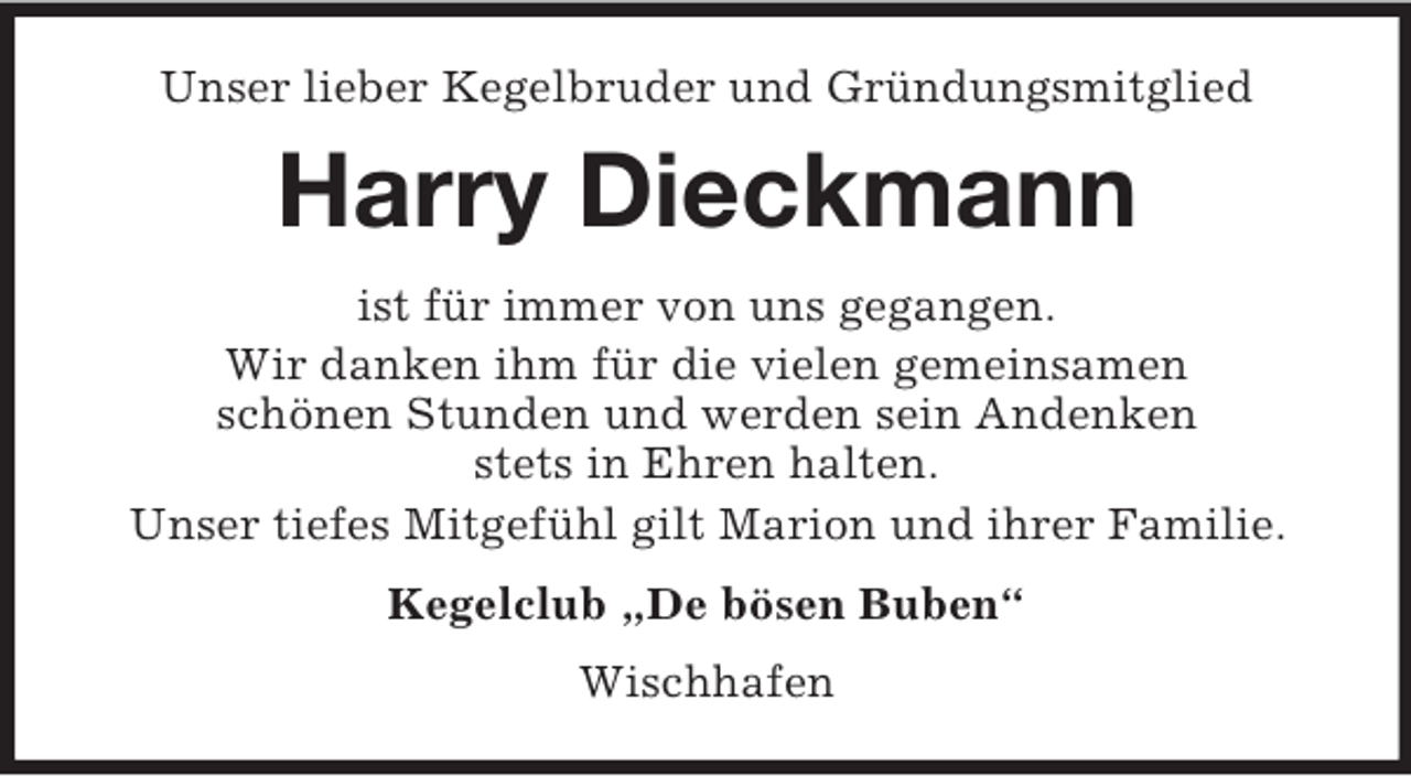 <p>Unser lieber Kegelbruder und Gründungsmitglied<br />Harry Dieckmann<br />ist für immer von uns gegangen.<br />Wir danken ihm für die vielen gemeinsamen<br />schönen Stunden und werden sein Andenken<br />stets in Ehren halten.<br />Unser tiefes Mitgefühl gilt Marion und ihrer Familie.<br />Kegelclub „De bösen Buben“<br />Wischhafen</p>