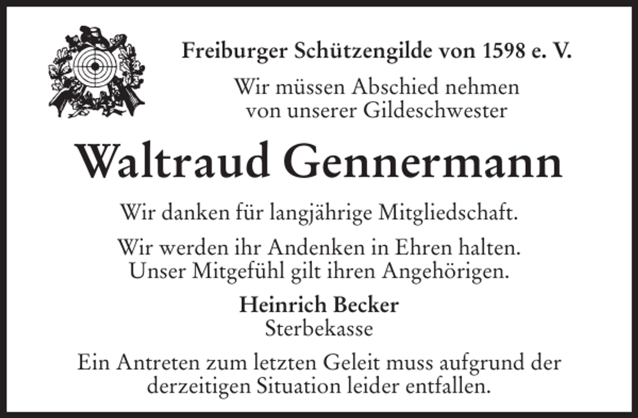 <p>Freiburger Schützengilde von 1598 e. V.<br />Wir müssen Abschied nehmen<br />von unserer Gildeschwester<br />Waltraud Gennermann</p>
<p>Wir danken für langjährige Mitgliedschaft.<br />Wir werden ihr Andenken in Ehren halten.<br />Unser Mitgefühl gilt ihren Angehörigen.<br />Heinrich Becker<br />Sterbekasse<br />Ein Antreten zum letzten Geleit muss aufgrund der<br />derzeitigen Situation leider entfallen.</p>