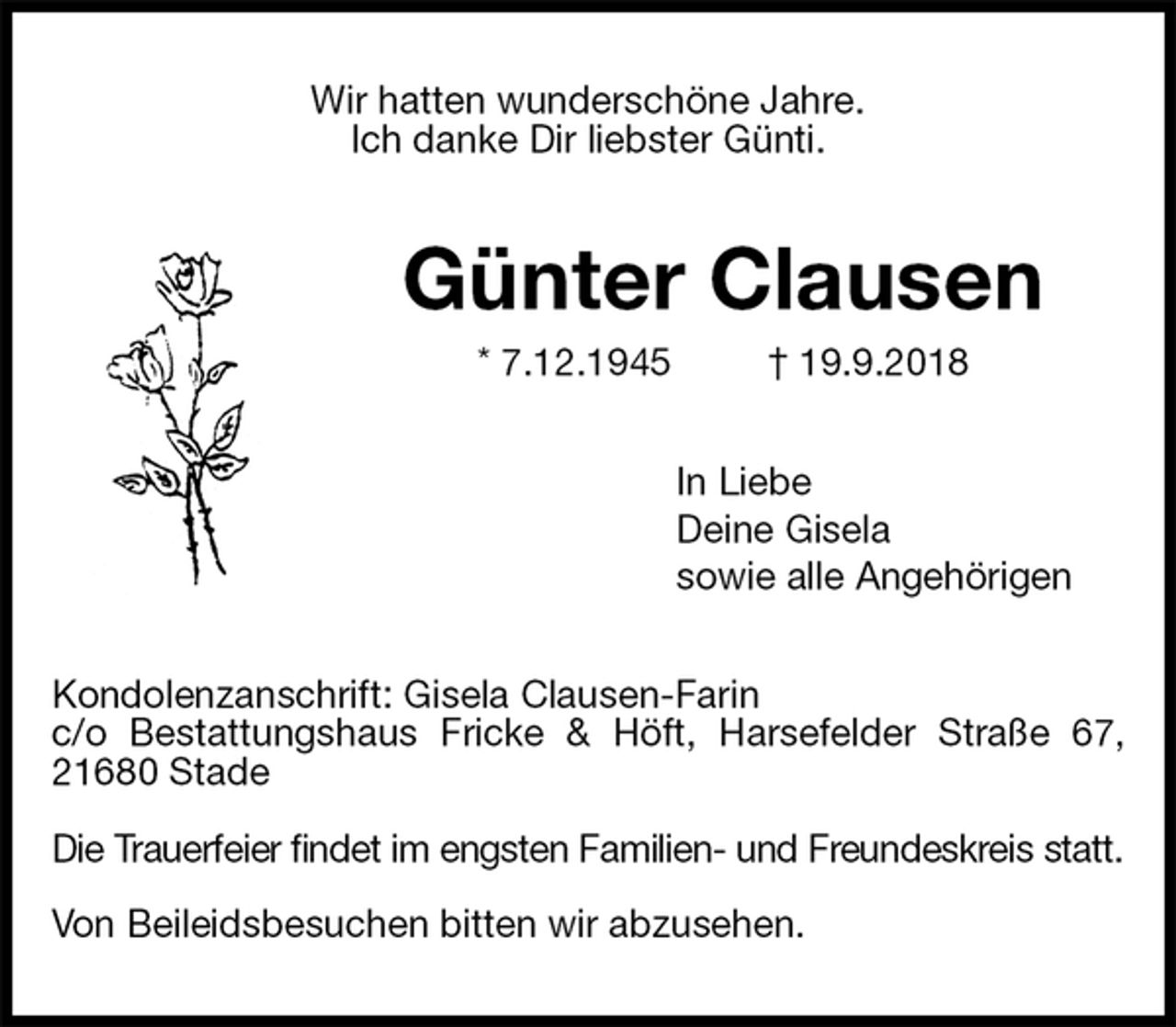 <p>Wir hatten wunderschöne Jahre.<br />Ich danke Dir liebster Günti.<br />Günter Clausen<br />* 7.12.1945 † 19.9.2018<br />In Liebe<br />Deine Gisela<br />sowie alle Angehörigen<br />Kondolenzanschrift: Gisela Clausen-Farin<br />c/o Bestattungshaus Fricke &amp; Höft, Harsefelder Straße 67, 21680 Stade</p><p>Die Trauerfeier findet im engsten Familien- und Freundeskreis statt.</p><p>Von Beileidsbesuchen bitten wir abzusehen.</p>