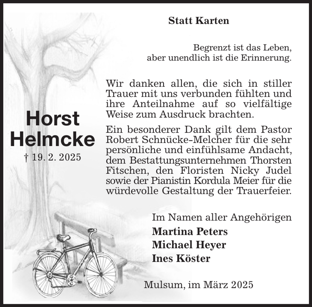 <p>Statt Karten<br />Begrenzt ist das Leben,<br />aber unendlich ist die Erinnerung.<br />Wir danken allen, die sich in stiller Trauer mit uns verbunden fühlten und ihre Anteilnahme auf so vielfältige Weise zum Ausdruck brachten.<br />Ein besonderer Dank gilt dem Pastor Robert Schnücke-Melcher für die sehr persönliche und einfühlsame Andacht, dem Bestattungsunternehmen Thorsten<br />Fitschen, den Floristen Nicky Judel sowie der Pianistin Kordula Meier für die<br />würdevolle Gestaltung der Trauerfeier.<br />Im Namen aller Angehörigen<br />Martina Peters<br />Michael Heyer<br />Ines Köster<br />Mulsum, im März 2025</p><p>Horst<br />Helmcke<br />† 19. 2. 2025</p>