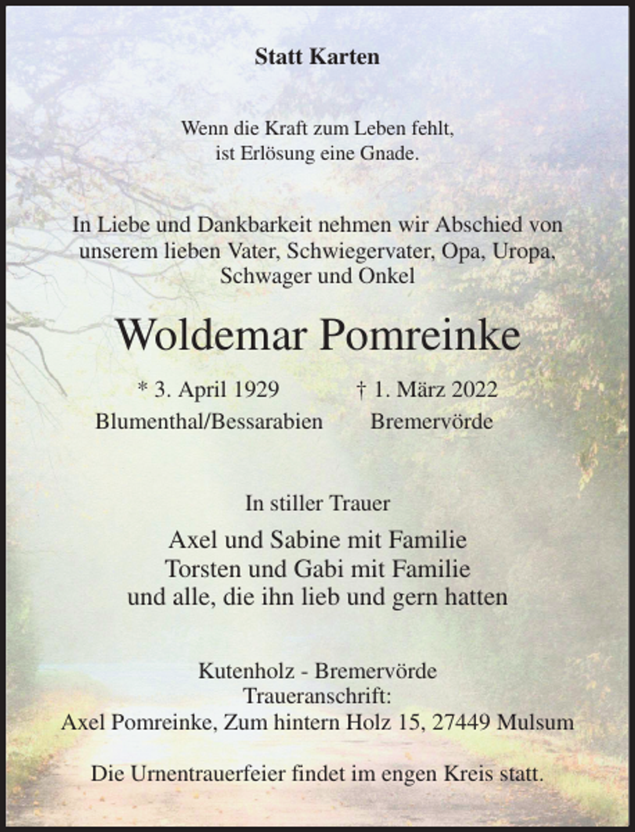 <p>Statt Karten<br />Wenn die Kraft zum Leben fehlt,<br />ist Erlösung eine Gnade.<br />In Liebe und Dankbarkeit nehmen wir Abschied von<br />unserem lieben Vater, Schwiegervater, Opa, Uropa, Schwager und Onkel<br />Woldemar Pomreinke<br />* 3. April 1929 † 1. März 2022<br />Blumenthal/Bessarabien Bremervörde</p>
<p>In stiller Trauer<br />Axel und Sabine mit Familie<br />Torsten und Gabi mit Familie<br />und alle, die ihn lieb und gern hatten<br />Kutenholz - Bremervörde<br />Traueranschrift:<br />Axel Pomreinke, Zum hintern Holz 15, 27449 Mulsum<br />Die Urnentrauerfeier findet im engen Kreis statt.</p>