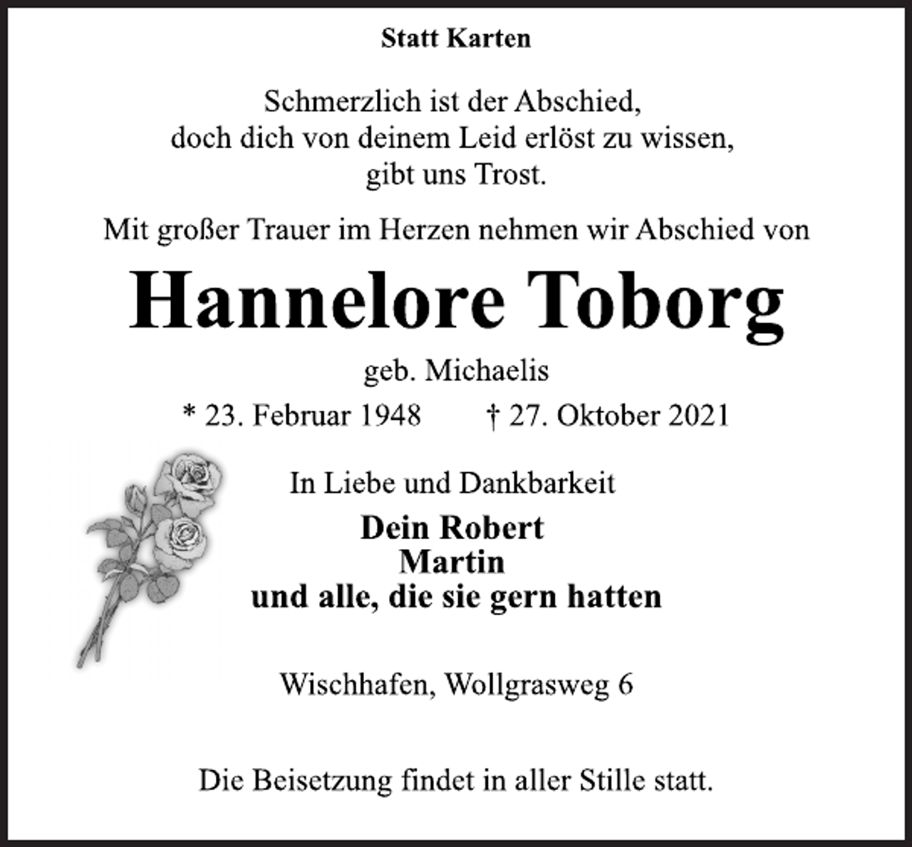 <p>Statt Karten<br />Schmerzlich ist der Abschied,<br />doch dich von deinem Leid erlöst zu wissen,<br />gibt uns Trost.<br />Mit großer Trauer im Herzen nehmen wir Abschied von<br />Hannelore Toborg<br />geb. Michaelis<br />* 23. Februar 1948 † 27. Oktober 2021<br />In Liebe und Dankbarkeit<br />Dein Robert<br />Martin<br />und alle, die sie gern hatten<br />Wischhafen, Wollgrasweg 6<br />Die Beisetzung findet in aller Stille statt.</p>