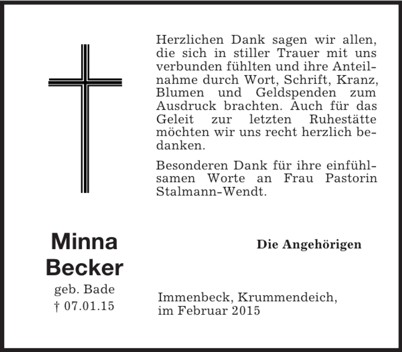 <p>Minna<br />Becker<br />geb. Bade<br />† 07.01.15<br />Herzlichen Dank sagen wir allen, die sich in stiller Trauer mit uns verbunden fühlten und ihre Anteilnahme durch Wort, Schrift, Kranz, Blumen und Geldspenden zum Ausdruck brachten. Auch für das Geleit zur letzten Ruhestätte möchten wir uns recht herzlich bedanken.<br />Besonderen Dank für ihre einfühlsamen Worte an Frau Pastorin Stalmann-Wendt.<br />Die Angehörigen<br />Immenbeck, Krummendeich,<br />im Februar 2015</p>