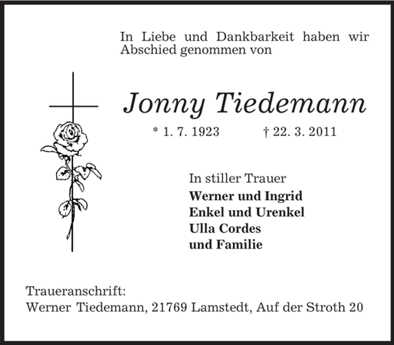 <p>In Liebe und Dankbarkeit haben wir Abschied genommen von<br />Jonny Tiedemann<br />* 1. 7. 1923 † 22. 3. 2011<br />In stiller Trauer<br />Werner und Ingrid<br />Enkel und Urenkel<br />Ulla Cordes<br />und Familie<br />Traueranschrift:<br />Werner Tiedemann, 21769 Lamstedt, Auf der Stroth 20</p>