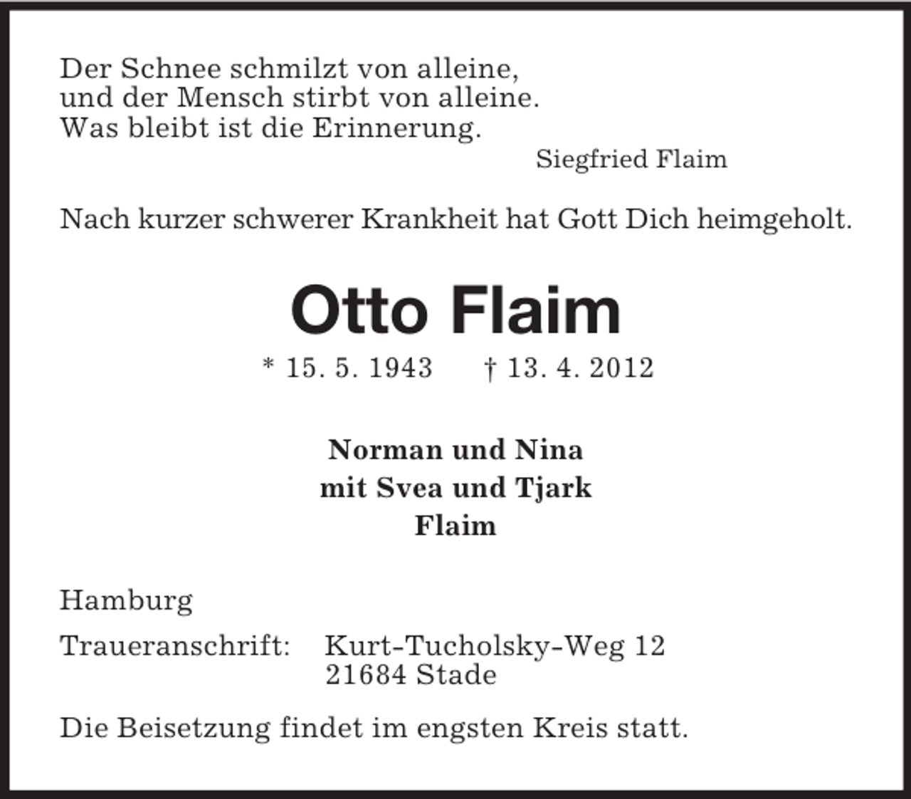 <p>Der Schnee schmilzt von alleine,<br />und der Mensch stirbt von alleine.<br />Was bleibt ist die Erinnerung.<br />Siegfried Flaim</p><p>Nach kurzer schwerer Krankheit hat Gott Dich heimgeholt.<br />Otto Flaim<br />* 15. 5. 1943 † 13. 4. 2012<br />Norman und Nina<br />mit Svea und Tjark<br />Flaim<br />Hamburg<br />Traueranschrift: Kurt-Tucholsky-Weg 12<br />21684 Stade<br />Die Beisetzung findet im engsten Kreis statt.</p>