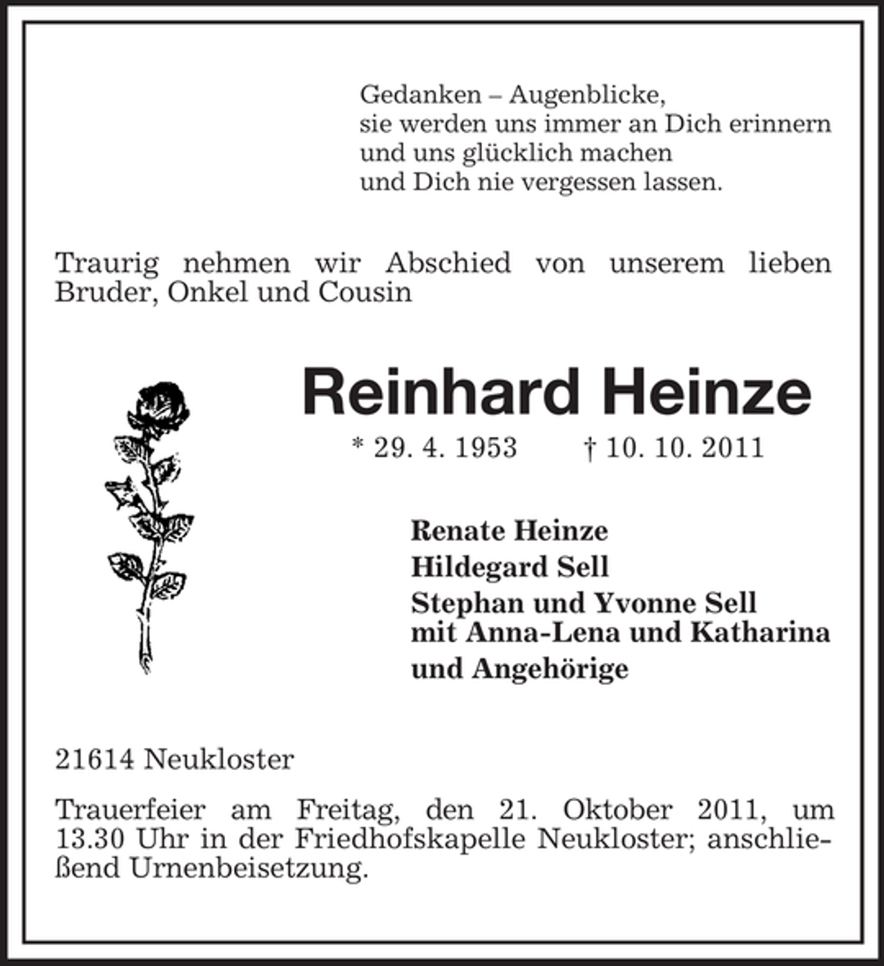 <p>Gedanken – Augenblicke,<br />sie werden uns immer an Dich erinnern<br />und uns glücklich machen<br />und Dich nie vergessen lassen.</p><p>Traurig nehmen wir Abschied von unserem lieben<br />Bruder, Onkel und Cousin</p><p>Reinhard Heinze<br />* 29. 4. 1953</p><p>† 10. 10. 2011</p><p>Renate Heinze<br />Hildegard Sell<br />Stephan und Yvonne Sell<br />mit Anna-Lena und Katharina<br />und Angehörige<br />21614 Neukloster<br />Trauerfeier am Freitag, den 21. Oktober 2011, um<br />13.30 Uhr in der Friedhofskapelle Neukloster; anschließend Urnenbeisetzung.</p>