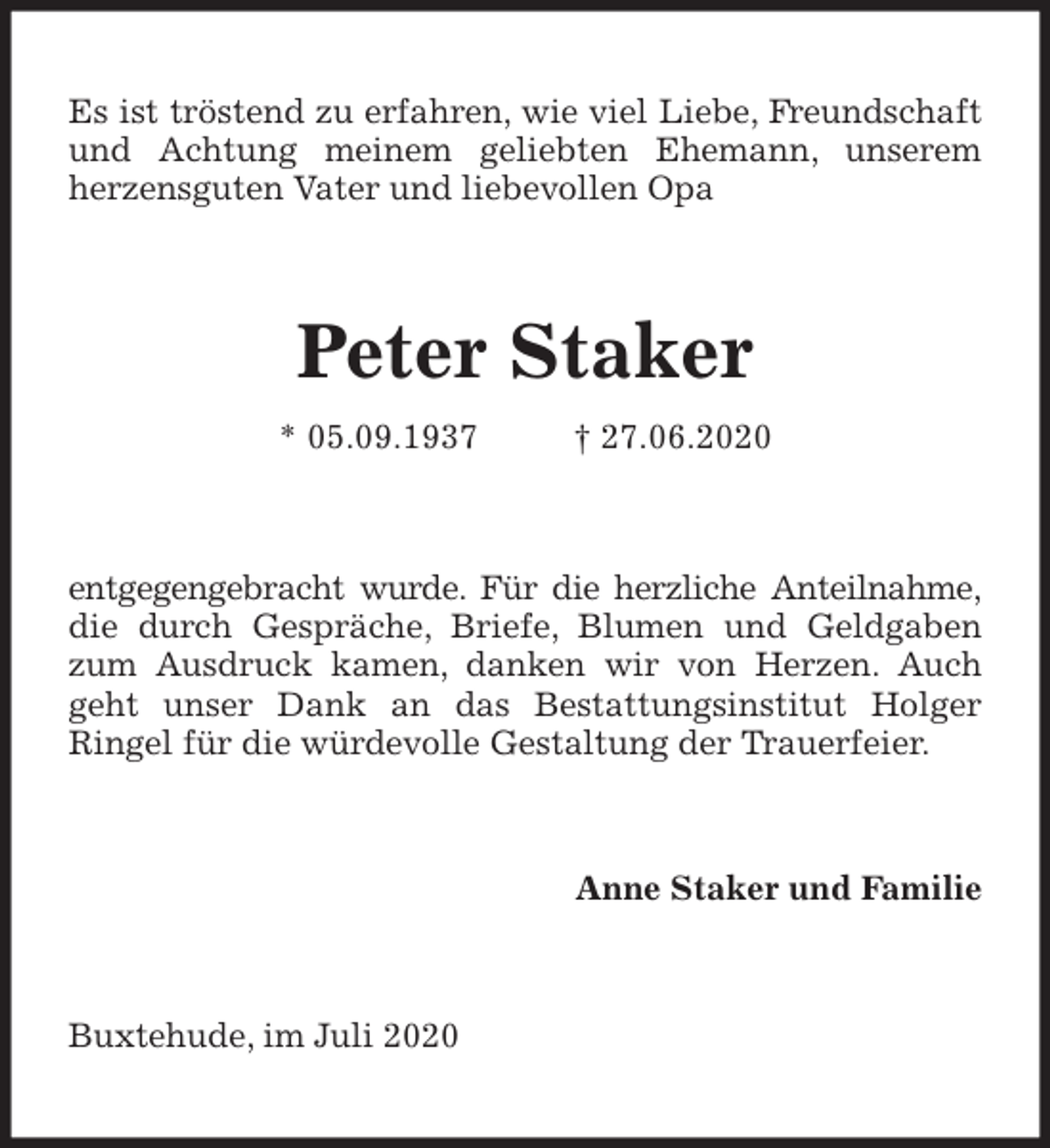<p>Es ist tröstend zu erfahren, wie viel Liebe, Freundschaft und Achtung meinem geliebten Ehemann, unserem<br />herzensguten Vater und liebevollen Opa<br />Peter Staker<br />* 05.09.1937 † 27.06.2020<br />entgegengebracht wurde. Für die herzliche Anteilnahme,<br />die durch Gespräche, Briefe, Blumen und Geldgaben zum Ausdruck kamen, danken wir von Herzen. Auch geht unser Dank an das Bestattungsinstitut Holger<br />Ringel für die würdevolle Gestaltung der Trauerfeier.<br />Anne Staker und Familie<br />Buxtehude, im Juli 2020</p>
