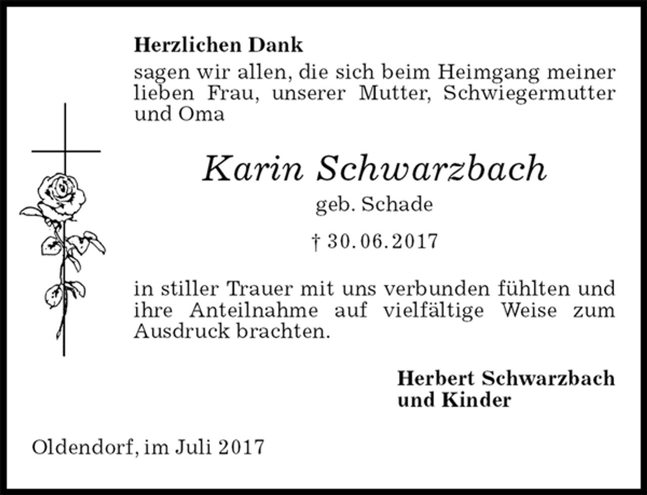 <p>Herzlichen Dank<br />sagen wir allen, die sich beim Heimgang meiner lieben Frau, unserer Mutter, Schwiegermutter und Oma<br />Karin Schwarzbach<br />geb. Schade<br />† 30. 06. 2017<br />in stiller Trauer mit uns verbunden fühlten und ihre Anteilnahme auf vielfältige Weise zum Ausdruck brachten.<br />Herbert Schwarzbach<br />und Kinder<br />Oldendorf, im Juli 2017</p>