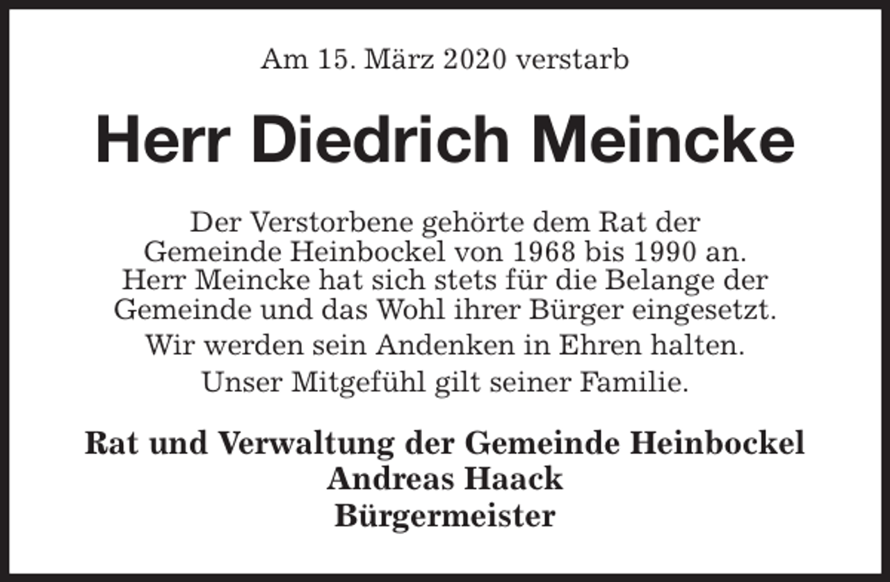 <p>Am 15. März 2020 verstarb<br />Herr Diedrich Meincke<br />Der Verstorbene gehörte dem Rat der<br />Gemeinde Heinbockel von 1968 bis 1990 an.<br />Herr Meincke hat sich stets für die Belange der<br />Gemeinde und das Wohl ihrer Bürger eingesetzt.<br />Wir werden sein Andenken in Ehren halten.<br />Unser Mitgefühl gilt seiner Familie.<br />Rat und Verwaltung der Gemeinde Heinbockel<br />Andreas Haack<br />Bürgermeister</p>