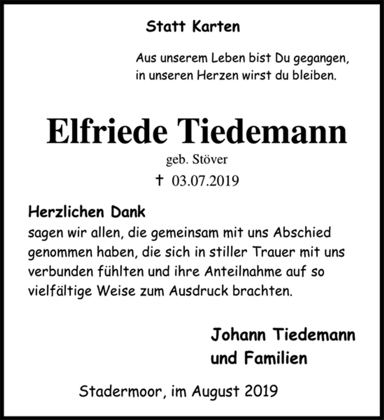 <p>Statt Karten<br />Aus unserem Leben bist Du gegangen,<br />in unseren Herzen wirst du bleiben.<br />Elfriede Tiedemann<br />geb. Stöver<br />+ 03.07.2019<br />Herzlichen Dank<br />sagen wir allen, die gemeinsam mit uns Abschied genommen haben, die sich in stiller Trauer mit uns verbunden fühlten und ihre Anteilnahme auf so vielfältige Weise zum Ausdruck brachten.<br />Johann Tiedemann<br />und Familien<br />Stadermoor, im August 2019</p>
