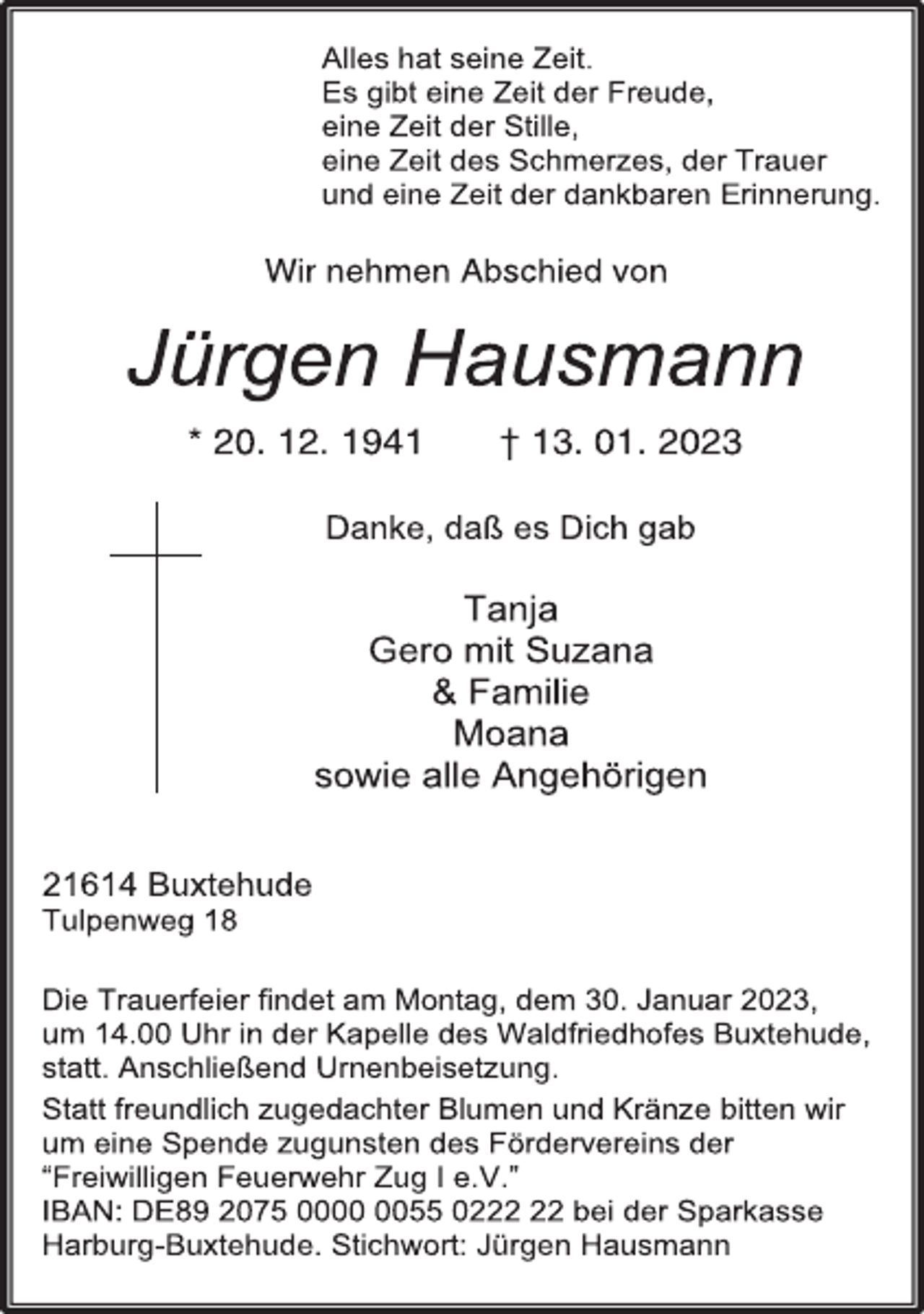 <p>Alles hat seine Zeit.<br />Es gibt eine Zeit der Freude,<br />eine Zeit der Stille,<br />eine Zeit des Schmerzes, der Trauer<br />und eine Zeit der dankbaren Erinnerung.<br />Wir nehmen Abschied von<br />Jürgen Hausmann<br />* 20. 12. 1941 † 13. 01. 2023<br />Danke, daß es Dich gab<br />Tanja<br />Gero mit Suzana<br />&amp; Familie<br />Moana<br />sowie alle Angehörigen<br />21614 Buxtehude<br />Tulpenweg 18<br />Die Trauerfeier findet am Montag, dem 30. Januar 2023,<br />um 14.00 Uhr in der Kapelle des Waldfriedhofes Buxtehude,<br />statt. Anschließend Urnenbeisetzung.<br />Statt freundlich zugedachter Blumen und Kränze bitten wir<br />um eine Spende zugunsten des Fördervereins der<br />“Freiwilligen Feuerwehr Zug I e.V.”<br />IBAN: DE89 2075 0000 0055 0222 22 bei der Sparkasse<br />Harburg-Buxtehude. Stichwort: Jürgen Hausmann</p>
