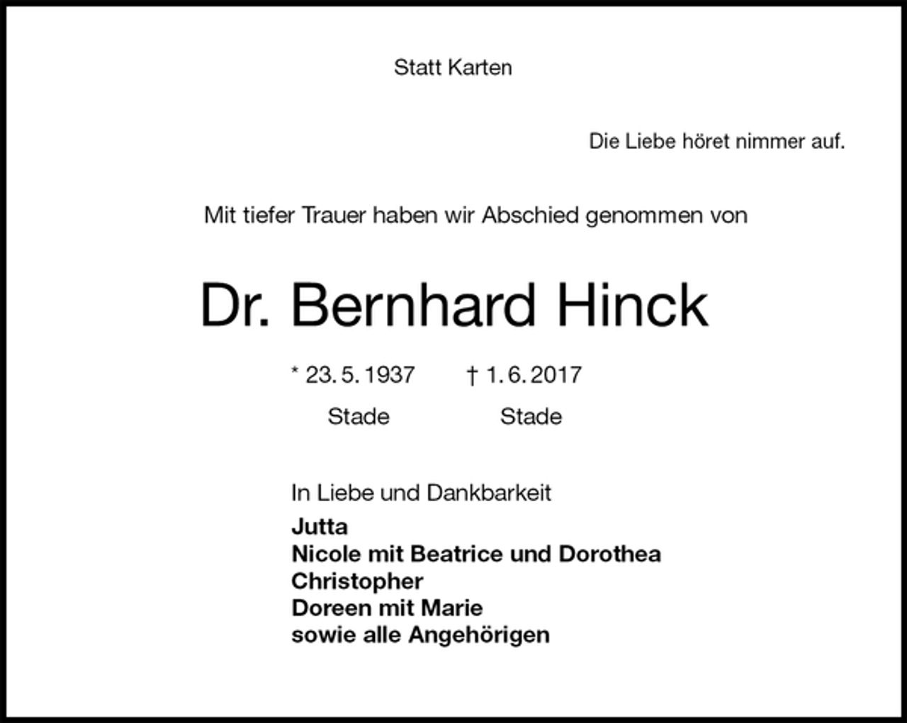 <p>Statt Karten<br />Die Liebe höret nimmer auf.<br />Mit tiefer Trauer haben wir Abschied genommen von<br />Dr. Bernhard Hinck</p>
<p>* 23. 5. 1937 † 1. 6. 2017</p>
<p>Stade Stade<br />In Liebe und Dankbarkeit<br />Jutta<br />Nicole mit Beatrice und Dorothea<br />Christopher<br />Doreen mit Marie<br />sowie alle Angehörigen</p>