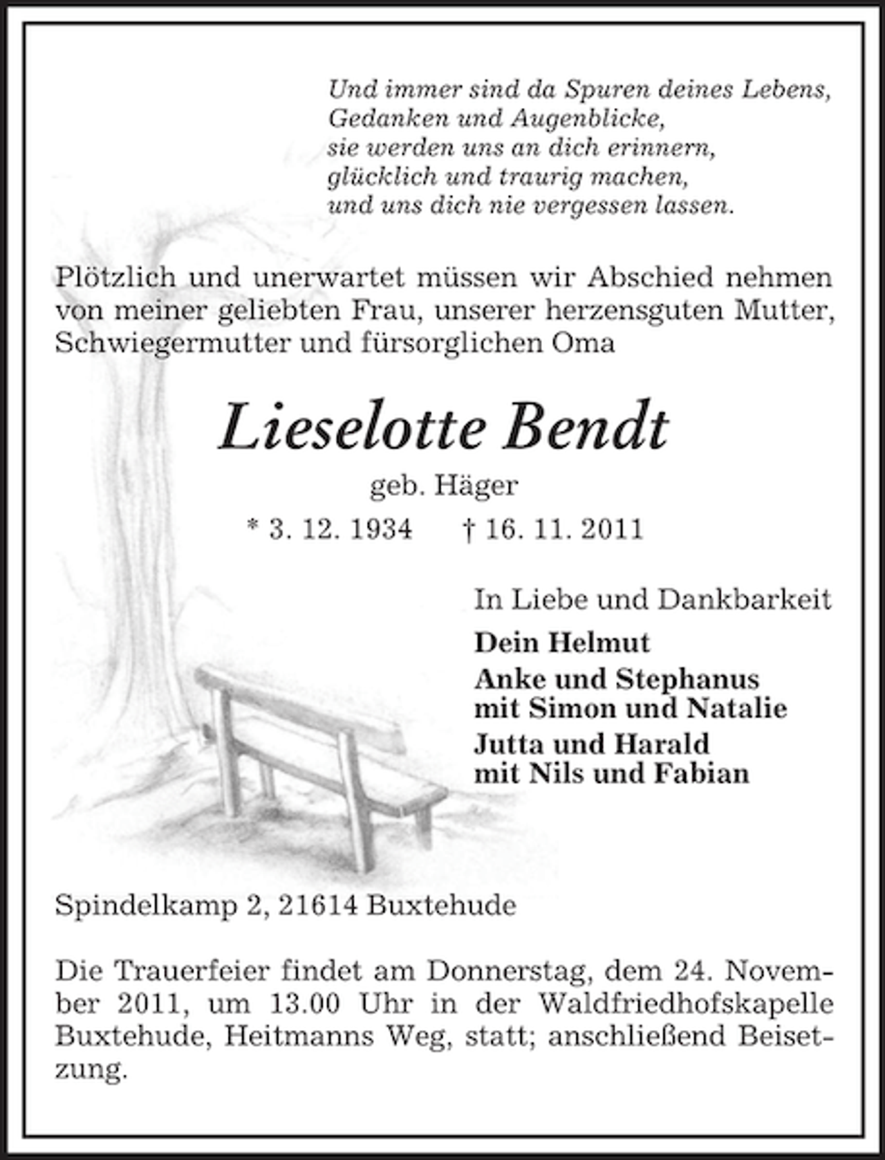 <p>Und immer sind da Spuren deines Lebens,<br />Gedanken und Augenblicke,<br />sie werden uns an dich erinnern,<br />glücklich und traurig machen,<br />und uns dich nie vergessen lassen.<br />Plötzlich und unerwartet müssen wir Abschied nehmen von meiner geliebten Frau, unserer herzensguten Mutter,<br />Schwiegermutter und fürsorglichen Oma<br />Lieselotte Bendt<br />geb. Häger<br />* 3. 12. 1934 † 16. 11. 2011<br />In Liebe und Dankbarkeit<br />Dein Helmut<br />Anke und Stephanus<br />mit Simon und Natalie<br />Jutta und Harald<br />mit Nils und Fabian</p><p>Spindelkamp 2, 21614 Buxtehude</p><p>Die Trauerfeier findet am Donnerstag, dem 24. November 2011, um 13.00 Uhr in der Waldfriedhofskapelle Buxtehude, Heitmanns Weg, statt; anschließend Beisetzung.</p>