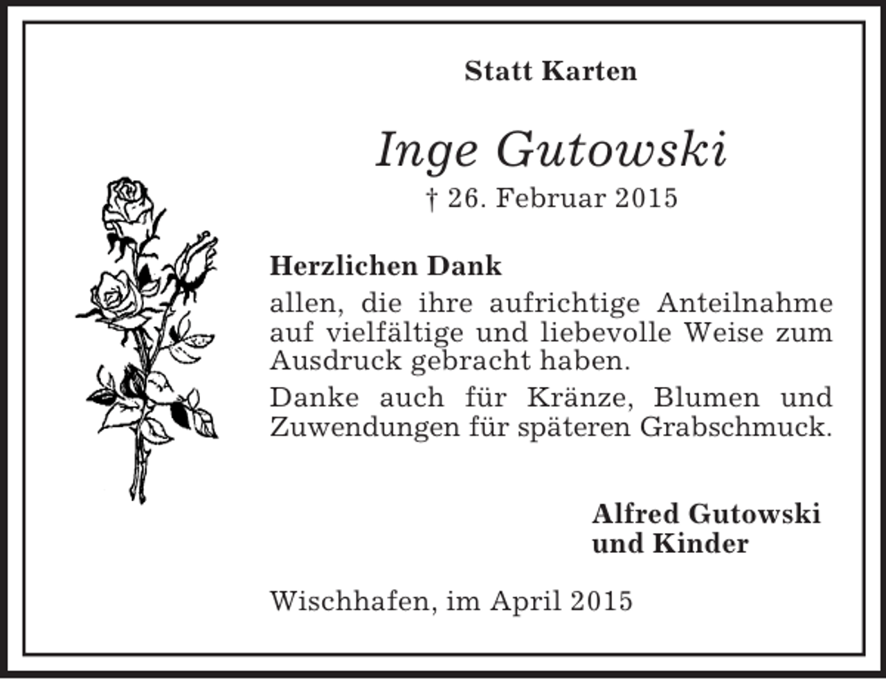 <p>Statt Karten<br />Inge Gutowski<br />† 26. Februar 2015<br />Herzlichen Dank<br />allen, die ihre aufrichtige Anteilnahme auf vielfältige und liebevolle Weise zum Ausdruck gebracht haben.<br />Danke auch für Kränze, Blumen und<br />Zuwendungen für späteren Grabschmuck.</p><p>Alfred Gutowski<br />und Kinder</p><p>Wischhafen, im April 2015</p>