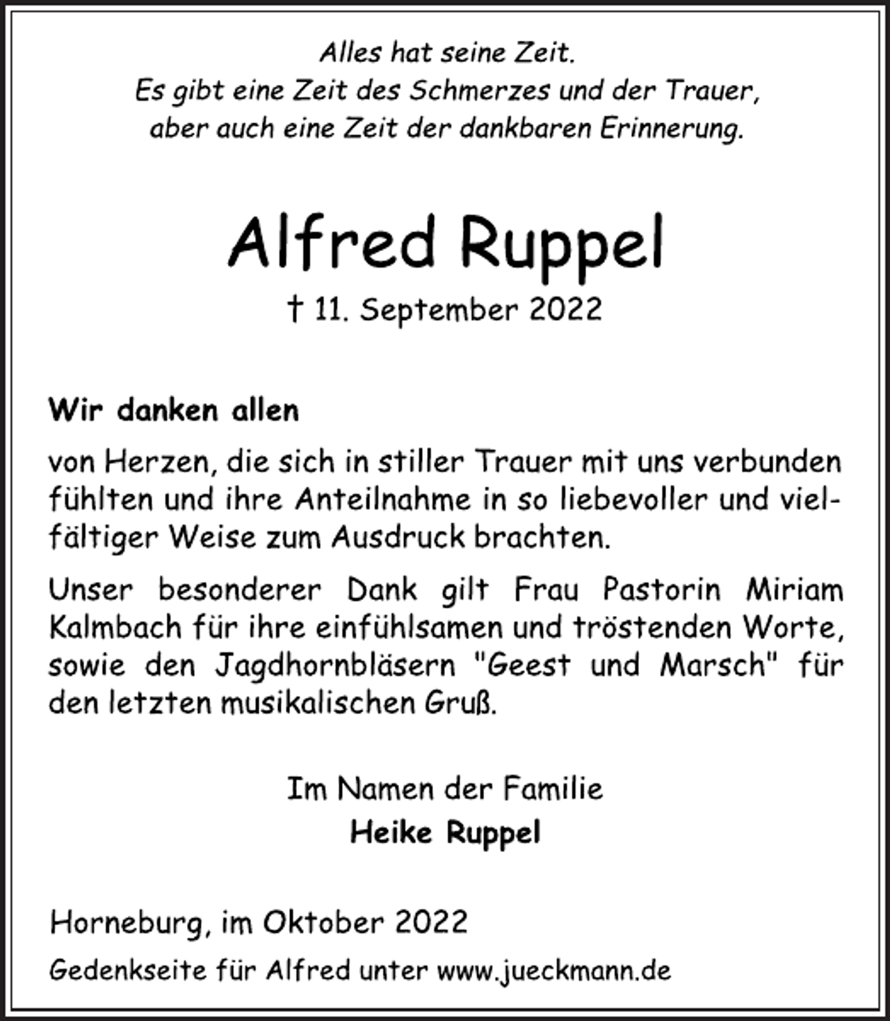 <p>Alles hat seine Zeit.<br />Es gibt eine Zeit des Schmerzes und der Trauer,<br />aber auch eine Zeit der dankbaren Erinnerung.<br />Alfred Ruppel<br />† 11. September 2022<br />Wir danken allen<br />von Herzen, die sich in stiller Trauer mit uns verbunden<br />fühlten und ihre Anteilnahme in so liebevoller und vielfältiger Weise zum Ausdruck brachten.<br />Unser besonderer Dank gilt Frau Pastorin Miriam<br />Kalmbach für ihre einfühlsamen und tröstenden Worte,<br />sowie den Jagdhornbläsern "Geest und Marsch" für<br />den letzten musikalischen Gruß.<br />Im Namen der Familie<br />Heike Ruppel<br />Horneburg, im Oktober 2022<br />Gedenkseite für Alfred unter www.jueckmann.de</p>
