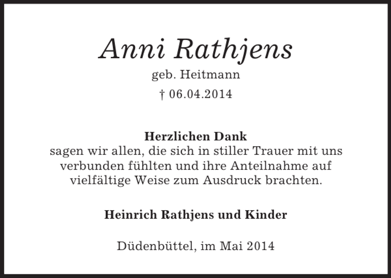 <p>Anni Rathjens<br />geb. Heitmann<br />† 06.04.2014<br />Herzlichen Dank<br />sagen wir allen, die sich in stiller Trauer mit uns<br />verbunden fühlten und ihre Anteilnahme auf<br />vielfältige Weise zum Ausdruck brachten.<br />Heinrich Rathjens und Kinder<br />Düdenbüttel, im Mai 2014</p>