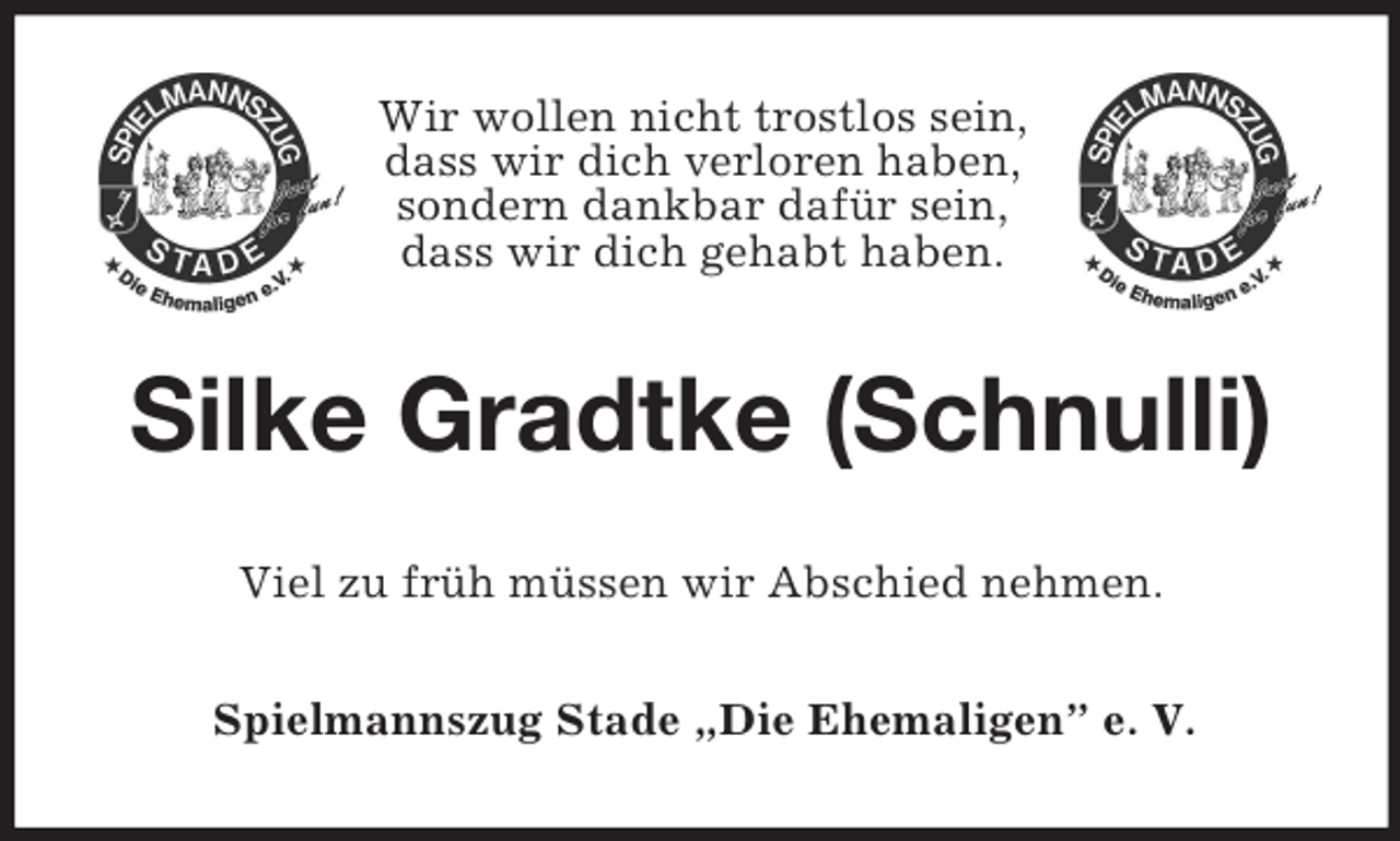 <p>Wir wollen nicht trostlos sein,<br />dass wir dich verloren haben,<br />sondern dankbar dafür sein,<br />dass wir dich gehabt haben.<br />Silke Gradtke (Schnulli)<br />Viel zu früh müssen wir Abschied nehmen.<br />Spielmannszug Stade „Die Ehemaligen” e. V.</p>