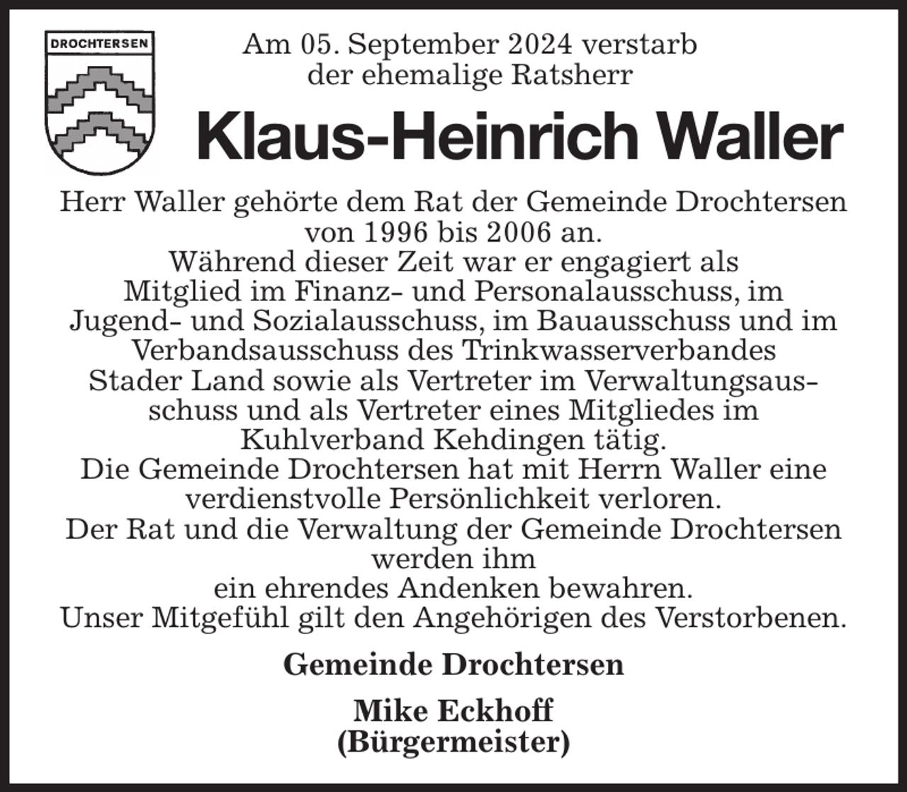 <p>Am 05. September 2024 verstarb<br />der ehemalige Ratsherr<br />Klaus-Heinrich Waller<br />Herr Waller gehörte dem Rat der Gemeinde Drochtersen von 1996 bis 2006 an.<br />Während dieser Zeit war er engagiert als<br />Mitglied im Finanz- und Personalausschuss, im<br />Jugend- und Sozialausschuss, im Bauausschuss und im<br />Verbandsausschuss des Trinkwasserverbandes<br />Stader Land sowie als Vertreter im Verwaltungsausschuss und als Vertreter eines Mitgliedes im<br />Kuhlverband Kehdingen tätig.<br />Die Gemeinde Drochtersen hat mit Herrn Waller eine verdienstvolle Persönlichkeit verloren.<br />Der Rat und die Verwaltung der Gemeinde Drochtersen werden ihm<br />ein ehrendes Andenken bewahren.<br />Unser Mitgefühl gilt den Angehörigen des Verstorbenen.<br />Gemeinde Drochtersen<br />Mike Eckhoff<br />(Bürgermeister)</p>