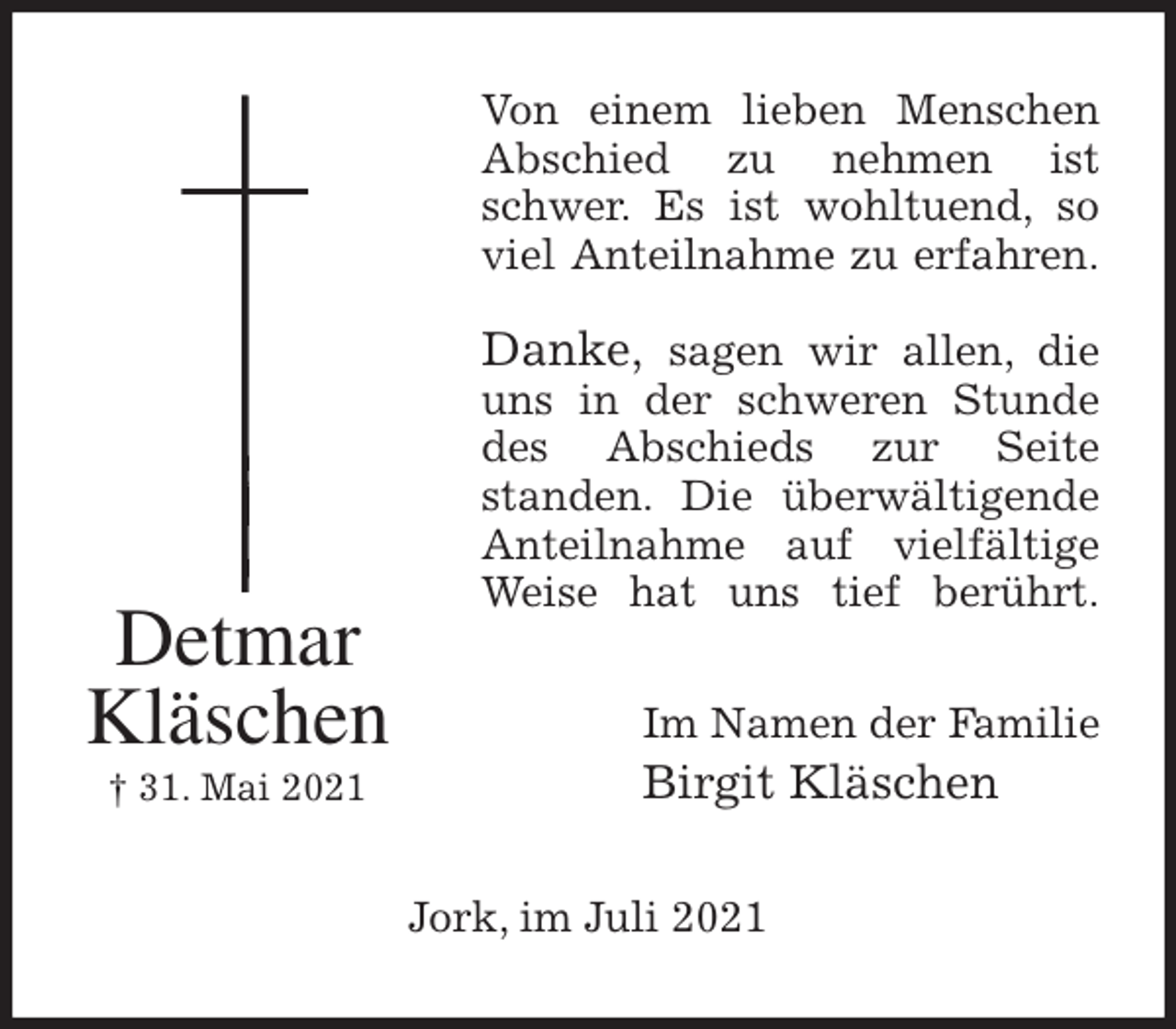 <p>Von einem lieben Menschen<br />Abschied zu nehmen ist<br />schwer. Es ist wohltuend, so<br />viel Anteilnahme zu erfahren.</p>
<p>Danke, sagen wir allen, die<br />uns in der schweren Stunde<br />des Abschieds zur Seite<br />standen. Die überwältigende<br />Anteilnahme auf vielfältige<br />Weise hat uns tief berührt.<br />Im Namen der Familie<br />Birgit Kläschen<br />Jork, im Juli 2021<br />Detmar<br />Kläschen<br />† 31. Mai 2021</p>