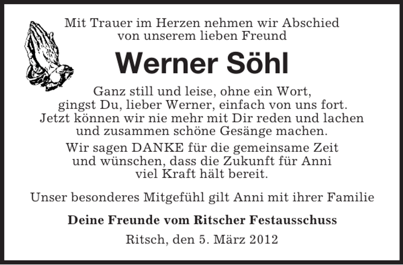 <p>Mit Trauer im Herzen nehmen wir Abschied<br />von unserem lieben Freund</p><p>Werner Söhl<br />Ganz still und leise, ohne ein Wort,<br />gingst Du, lieber Werner, einfach von uns fort.<br />Jetzt können wir nie mehr mit Dir reden und lachen<br />und zusammen schöne Gesänge machen.<br />Wir sagen DANKE für die gemeinsame Zeit<br />und wünschen, dass die Zukunft für Anni<br />viel Kraft hält bereit.<br />Unser besonderes Mitgefühl gilt Anni mit ihrer Familie<br />Deine Freunde vom Ritscher Festausschuss<br />Ritsch, den 5. März 2012</p>