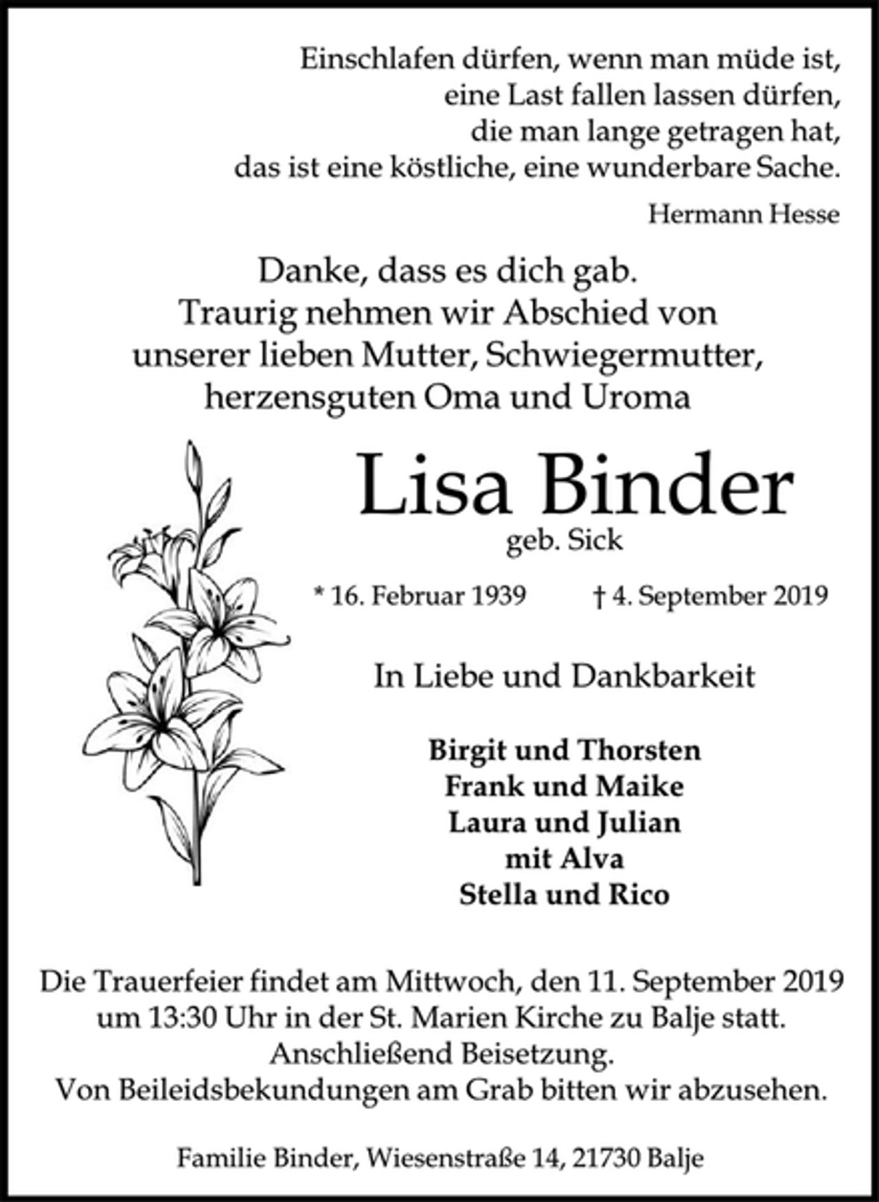 <p>Einschlafen dürfen, wenn man müde ist,<br />eine Last fallen lassen dürfen,<br />die man lange getragen hat,<br />das ist eine köstliche,<br />eine wunderbare Sache.<br />Hermann Hesse<br />Danke, dass es dich gab.<br />Traurig nehmen wir Abschied von<br />unserer lieben Mutter, Schwiegermutter,<br />herzensguten Oma und Uroma<br />Lisa<br />Binder<br />geb. Sick<br />* 16. Februar 1939 † 4. September 2019<br />In Liebe und Dankbarkeit<br />Birgit und Thorsten<br />Frank und Maike<br />Laura und Julian<br />mit Alva<br />Stella und Rico<br />Die Trauerfeier findet am Mittwoch,<br />den 11. September 2019<br />um 13:30 Uhr in der St. Marien Kirche zu Balje statt.<br />Anschließend Beisetzung.<br />Von Beileidsbekundungen am Grab bitten wir abzusehen.<br />Familie Binder, Wiesenstraße 14, 21730 Balje</p>
