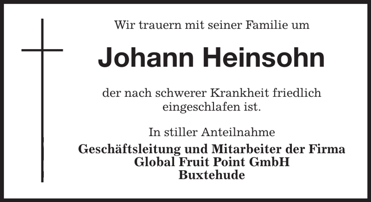 <p>Wir trauern mit seiner Familie um<br />Johann Heinsohn<br />der nach schwerer Krankheit friedlich<br />eingeschlafen ist.<br />In stiller Anteilnahme<br />Geschäftsleitung und Mitarbeiter der Firma<br />Global Fruit Point GmbH<br />Buxtehude</p>