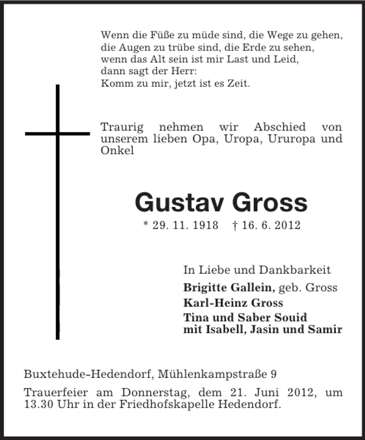 <p>Wenn die Füße zu müde sind, die Wege zu gehen,<br />die Augen zu trübe sind, die Erde zu sehen,<br />wenn das Alt sein ist mir Last und Leid,<br />dann sagt der Herr:<br />Komm zu mir, jetzt ist es Zeit.</p><p>Traurig nehmen wir Abschied von<br />unserem lieben Opa, Uropa, Ururopa und<br />Onkel</p><p>Gustav Gross<br />* 29. 11. 1918</p><p>† 16. 6. 2012</p><p>In Liebe und Dankbarkeit<br />Brigitte Gallein, geb. Gross<br />Karl-Heinz Gross<br />Tina und Saber Souid<br />mit Isabell, Jasin und Samir</p><p>Buxtehude-Hedendorf, Mühlenkampstraße 9<br />Trauerfeier am Donnerstag, dem 21. Juni 2012, um<br />13.30 Uhr in der Friedhofskapelle Hedendorf.</p>