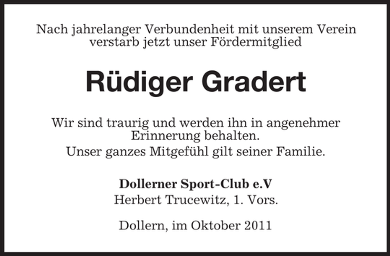 <p>Nach jahrelanger Verbundenheit mit unserem Verein<br />verstarb jetzt unser Fördermitglied</p><p>Rüdiger Gradert<br />Wir sind traurig und werden ihn in angenehmer<br />Erinnerung behalten.<br />Unser ganzes Mitgefühl gilt seiner Familie.<br />Dollerner Sport-Club e.V<br />Herbert Trucewitz, 1. Vors.<br />Dollern, im Oktober 2011</p>
