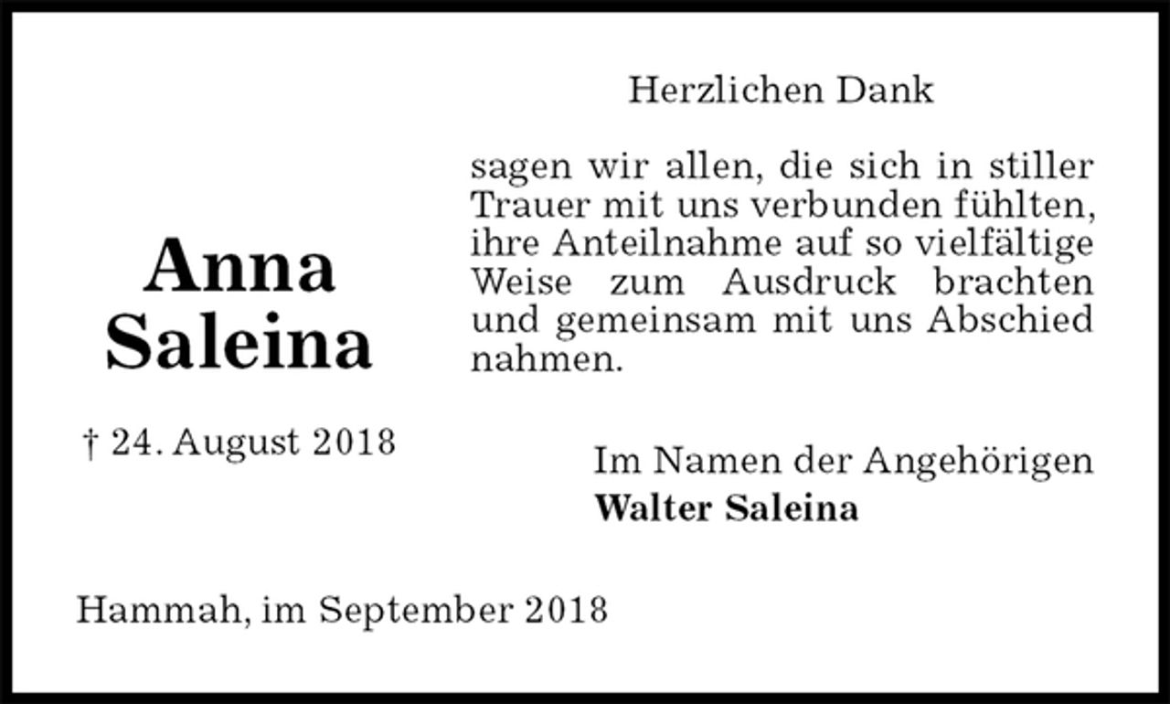 <p>Herzlichen Dank<br />sagen wir allen, die sich in stiller Trauer mit uns verbunden fühlten, ihre Anteilnahme auf so vielfältige Weise zum Ausdruck brachten und gemeinsam mit uns Abschied nahmen.<br />Im Namen der Angehörigen<br />Walter Saleina<br />Hammah, im September 2018</p><p>Anna<br />Saleina</p><p>† 24. August 2018</p>