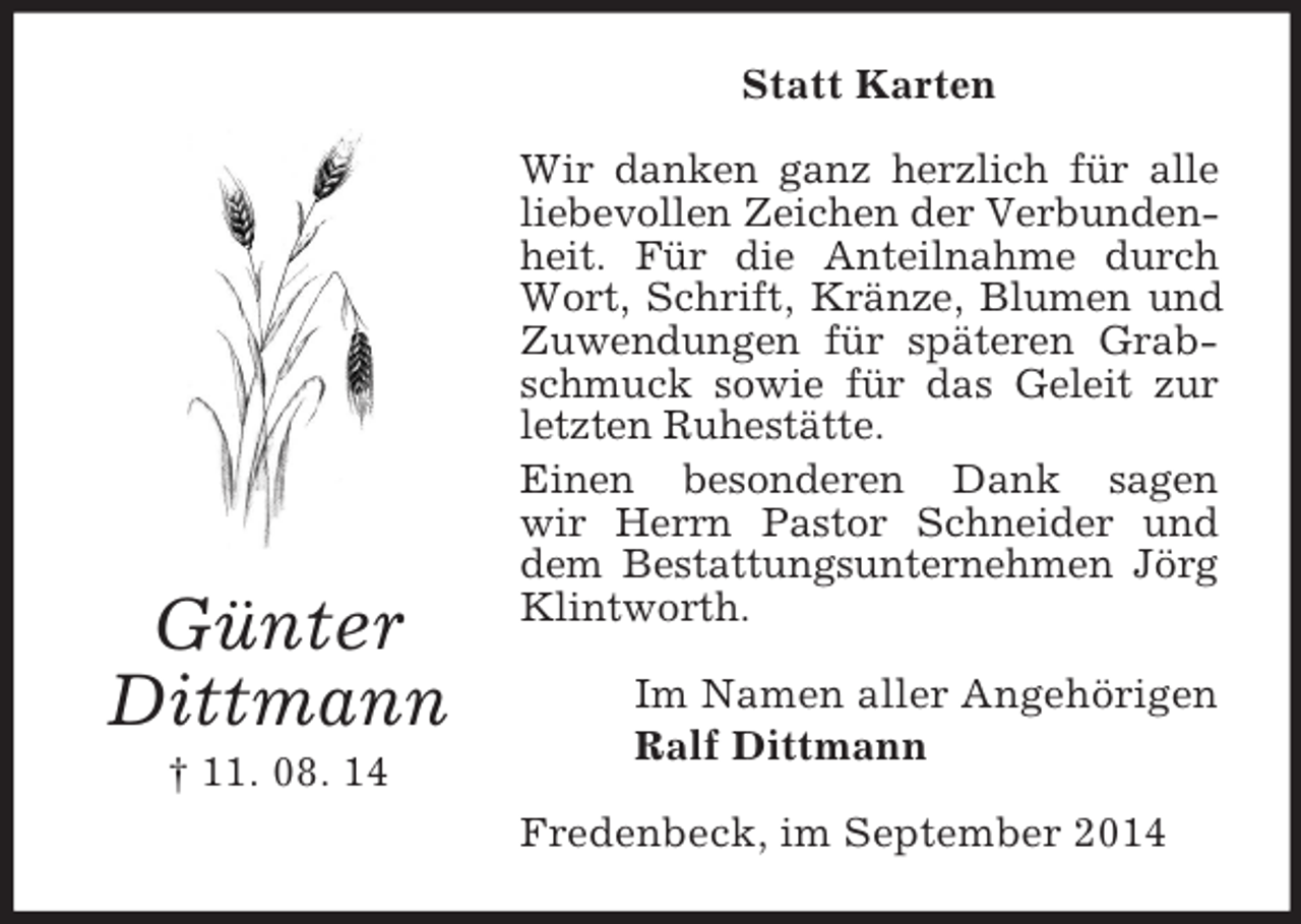 <p>Günter<br />Dittmann<br />† 11. 08. 14<br />Statt Karten<br />Wir danken ganz herzlich für alle liebevollen Zeichen der Verbundenheit. Für die Anteilnahme durch Wort, Schrift, Kränze, Blumen und Zuwendungen für späteren Grabschmuck sowie für das Geleit zur letzten Ruhestätte.<br />Einen besonderen Dank sagen<br />wir Herrn Pastor Schneider und dem Bestattungsunternehmen Jörg Klintworth.<br />Im Namen aller Angehörigen<br />Ralf Dittmann<br />Fredenbeck, im September 2014</p>