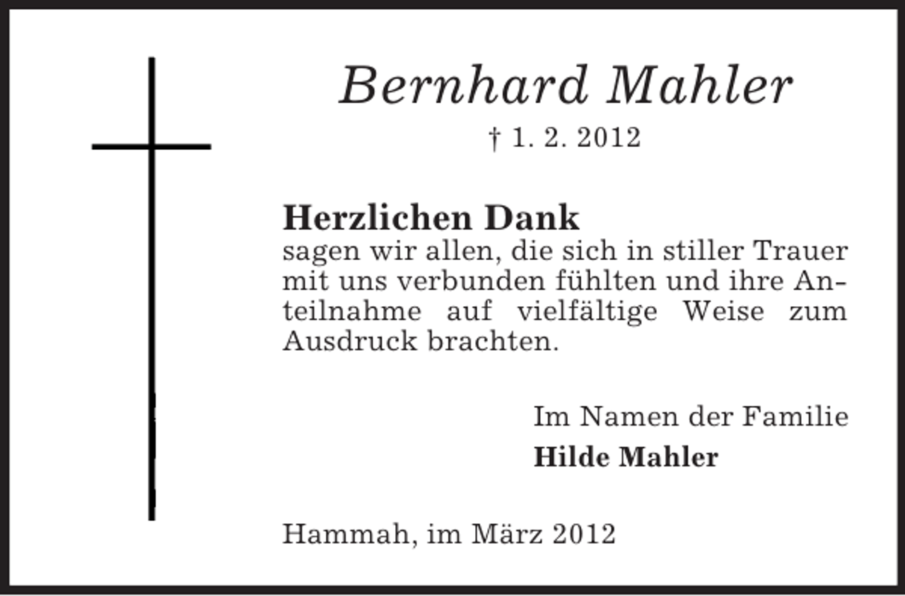 <p>Bernhard Mahler<br />† 1. 2. 2012</p><p>Herzlichen Dank<br />sagen wir allen, die sich in stiller Trauer<br />mit uns verbunden fühlten und ihre Anteilnahme auf vielfältige Weise zum<br />Ausdruck brachten.<br />Im Namen der Familie<br />Hilde Mahler<br />Hammah, im März 2012</p>