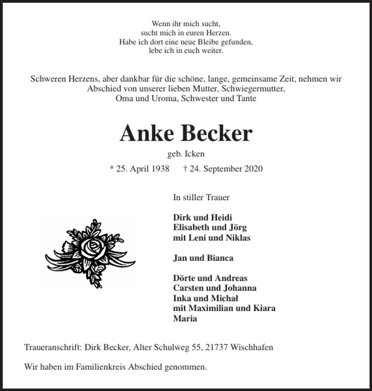 <p>Wenn ihr mich sucht,<br />sucht mich in euren Herzen.<br />Habe ich dort eine neue Bleibe gefunden,<br />lebe ich in euch weiter.<br />Schweren Herzens, aber dankbar für die schöne, lange, gemeinsame Zeit, nehmen wir Abschied von unserer lieben Mutter, Schwiegermutter,<br />Oma und Uroma, Schwester und Tante<br />Anke Becker<br />geb. Icken<br />* 25. April 1938 † 24. September 2020<br />In stiller Trauer</p>
<p>Dirk und Heidi<br />Elisabeth und Jörg<br />mit Leni und Niklas</p>
<p>Jan und Bianca</p>
<p>Dörte und Andreas<br />Carsten und Johanna<br />Inka und Michał<br />mit Maximilian und Kiara<br />Maria<br />Traueranschrift: Dirk Becker, Alter Schulweg 55, 21737 Wischhafen</p>
<p>Wir haben im Familienkreis Abschied genommen.</p>