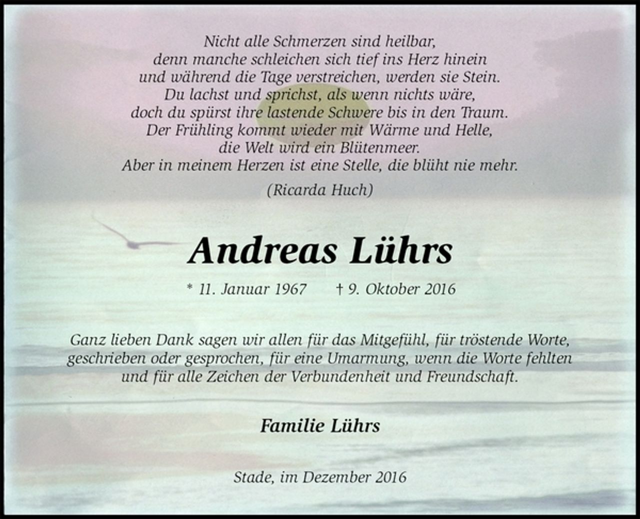 <p>Nicht alle Schmerzen sind heilbar,<br />denn manche schleichen sich tief ins Herz hinein<br />und während die Tage verstreichen, werden sie Stein.<br />Du lachst und sprichst, als wenn nichts wäre,<br />doch du spürst ihre lastende Schwere bis in den Traum.<br />Der Frühling kommt wieder mit Wärme und Helle,<br />die Welt wird ein Blütenmeer.<br />Aber in meinem Herzen ist eine Stelle, die blüht nie mehr.<br />(Ricarda Huch)<br />Andreas Lührs<br />* 11. Januar 1967 † 9. Oktober 2016<br />Ganz lieben Dank sagen wir allen für das Mitgefühl, für tröstende Worte,<br />geschrieben oder gesprochen, für eine Umarmung, wenn die Worte fehlten<br />und für alle Zeichen der Verbundenheit und Freundschaft.<br />Familie Lührs<br />Stade, im Dezember 2016</p>