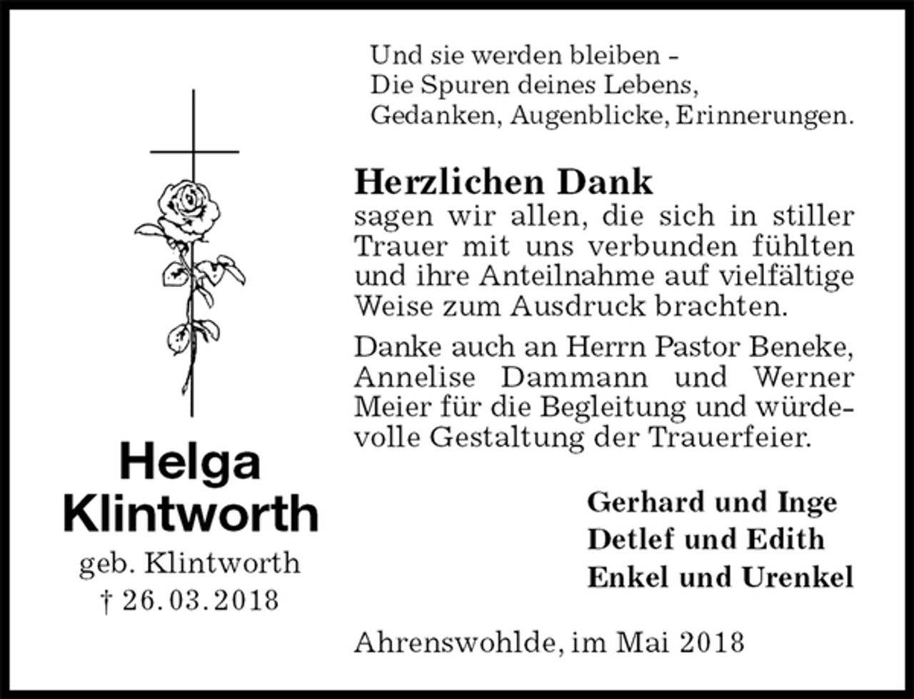 <p>Und sie werden bleiben -<br />Die Spuren deines Lebens,<br />Gedanken, Augenblicke, Erinnerungen.<br />Herzlichen Dank<br />sagen wir allen, die sich in stiller Trauer mit uns verbunden fühlten und ihre Anteilnahme auf vielfältige<br />Weise zum Ausdruck brachten.<br />Danke auch an Herrn Pastor Beneke,<br />Annelise Dammann und Werner Meier für die Begleitung und würde-<br />volle Gestaltung der Trauerfeier.<br />Gerhard und Inge<br />Detlef und Edith<br />Enkel und Urenkel<br />Ahrenswohlde, im Mai 2018<br />Helga<br />Klintworth<br />geb. Klintworth<br />† 26. 03. 2018</p>