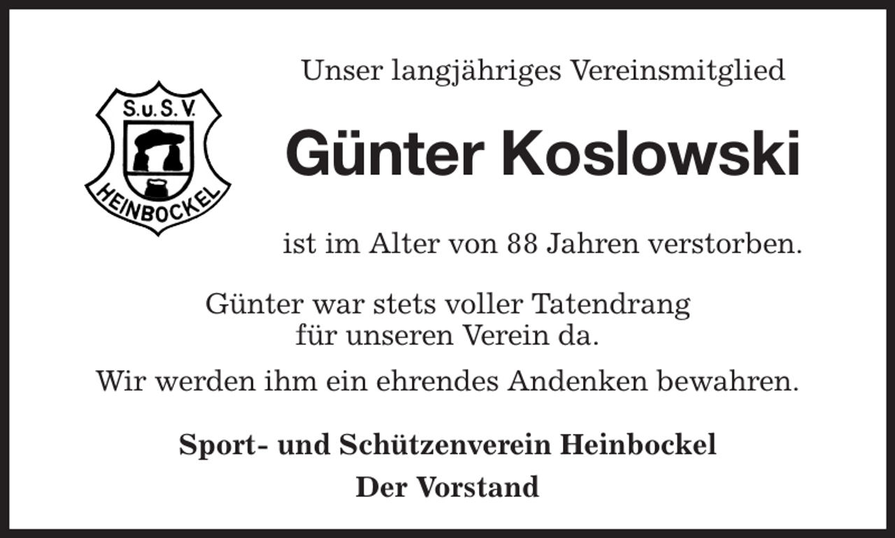 <p>Unser langjähriges Vereinsmitglied<br />Günter Koslowski<br />ist im Alter von 88 Jahren verstorben.<br />Günter war stets voller Tatendrang<br />für unseren Verein da.<br />Wir werden ihm ein ehrendes Andenken bewahren.<br />Sport- und Schützenverein Heinbockel<br />Der Vorstand</p>