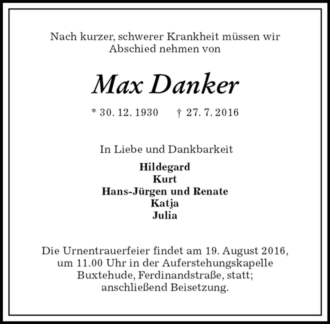 <p>Nach kurzer, schwerer Krankheit müssen wir<br />Abschied nehmen von<br />Max Danker<br />* 30. 12. 1930 † 27. 7. 2016<br />In Liebe und Dankbarkeit<br />Hildegard<br />Kurt<br />Hans-Jürgen und Renate<br />Katja<br />Julia<br />Die Urnentrauerfeier findet am 19. August 2016,<br />um 11.00 Uhr in der Auferstehungskapelle<br />Buxtehude, Ferdinandstraße, statt;<br />anschließend Beisetzung.</p>