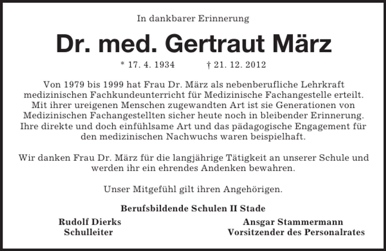 <p>In dankbarer Erinnerung<br />Dr. med. Gertraut März<br />* 17. 4. 1934 † 21. 12. 2012<br />Von 1979 bis 1999 hat Frau Dr. März als nebenberufliche Lehrkraft<br />medizinischen Fachkundeunterricht für Medizinische Fachangestelle erteilt. Mit ihrer ureigenen Menschen zugewandten Art ist sie Generationen von<br />Medizinischen Fachangestellten sicher heute noch in bleibender Erinnerung. Ihre direkte und doch einfühlsame Art und das pädagogische Engagement für den medizinischen Nachwuchs waren beispielhaft.</p><p>Wir danken Frau Dr. März für die langjährige Tätigkeit an unserer Schule und werden ihr ein ehrendes Andenken bewahren.</p><p>Unser Mitgefühl gilt ihren Angehörigen.<br />Berufsbildende Schulen II Stade<br />Rudolf Dierks Ansgar Stammermann<br />Schulleiter Vorsitzender des Personalrates</p>