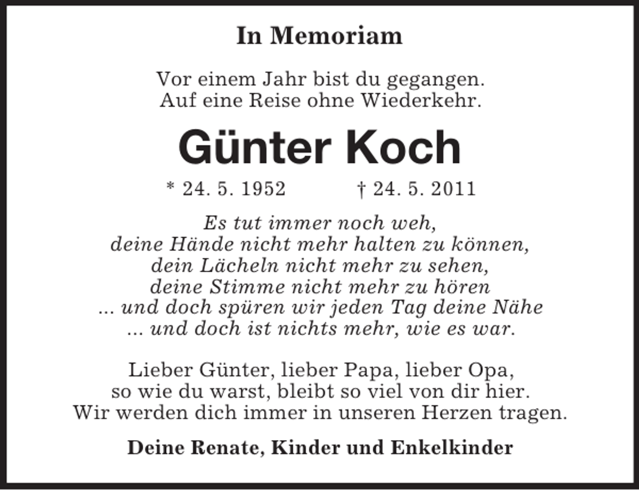 <p>In Memoriam<br />Vor einem Jahr bist du gegangen.<br />Auf eine Reise ohne Wiederkehr.</p>
<p>Günter Koch<br />* 24. 5. 1952</p>
<p>† 24. 5. 2011</p>
<p>Es tut immer noch weh,<br />deine Hände nicht mehr halten zu können,<br />dein Lächeln nicht mehr zu sehen,<br />deine Stimme nicht mehr zu hören<br />... und doch spüren wir jeden Tag deine Nähe<br />... und doch ist nichts mehr, wie es war.<br />Lieber Günter, lieber Papa, lieber Opa,<br />so wie du warst, bleibt so viel von dir hier.<br />Wir werden dich immer in unseren Herzen tragen.<br />Deine Renate, Kinder und Enkelkinder</p>