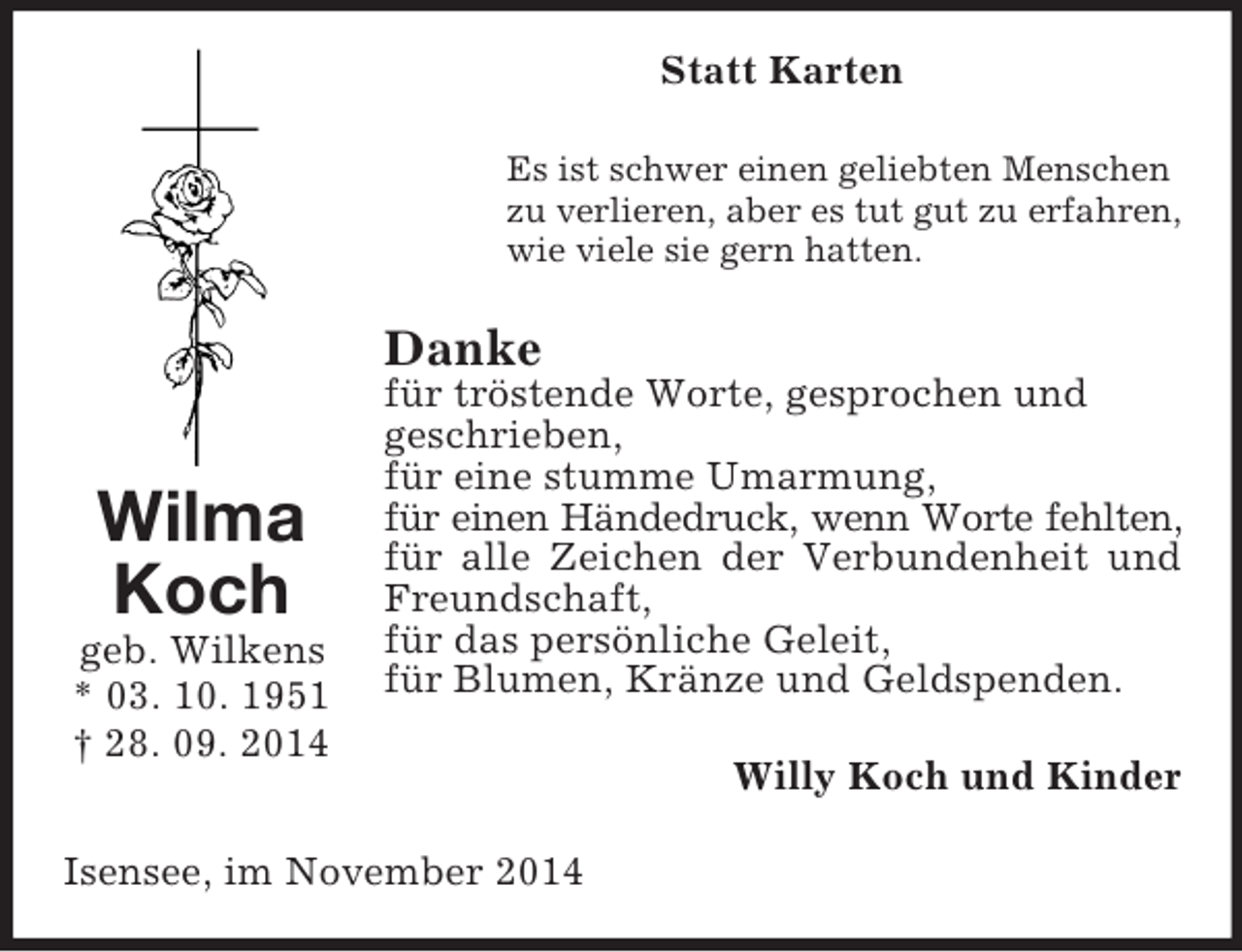 <p>Wilma<br />Koch<br />geb. Wilkens<br />* 03. 10. 1951<br />† 28. 09. 2014<br />Statt Karten<br />Es ist schwer einen geliebten Menschen<br />zu verlieren, aber es tut gut zu erfahren,<br />wie viele sie gern hatten.<br />Danke<br />für tröstende Worte, gesprochen und<br />geschrieben,<br />für eine stumme Umarmung,<br />für einen Händedruck, wenn Worte fehlten,<br />für alle Zeichen der Verbundenheit und Freundschaft,<br />für das persönliche Geleit,<br />für Blumen, Kränze und Geldspenden.<br />Willy Koch und Kinder<br />Isensee, im November 2014</p>