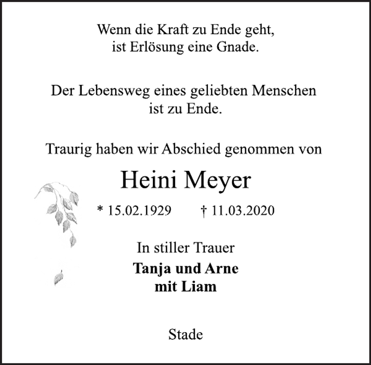<p>Der Lebensweg eines geliebten Menschen<br />ist zu Ende.<br />Heini Meyer<br />* 15.02.1929 † 11.03.2020<br />Stade<br />Wenn die Kraft zu Ende geht,<br />ist Erlösung eine Gnade.<br />In stiller Trauer<br />Tanja und Arne<br />mit Liam<br />Traurig haben wir Abschied genommen von</p>