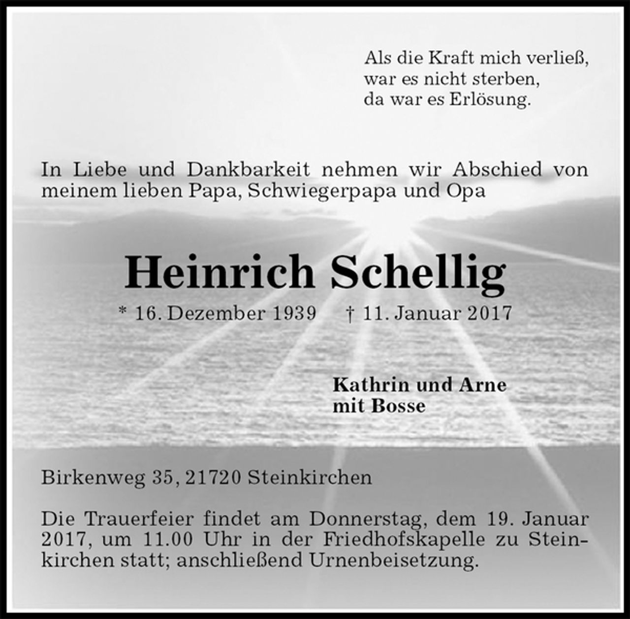 <p>Als die Kraft mich verließ,<br />war es nicht sterben,<br />da war es Erlösung.<br />In Liebe und Dankbarkeit nehmen wir Abschied von meinem lieben Papa, Schwiegerpapa und Opa<br />Heinrich Schellig<br />* 16. Dezember 1939 † 11. Januar 2017<br />Kathrin und Arne<br />mit Bosse<br />Birkenweg 35, 21720 Steinkirchen</p><p>Die Trauerfeier findet am Donnerstag, dem 19. Januar 2017, um 11.00 Uhr in der Friedhofskapelle zu Stein-kirchen statt; anschließend Urnenbeisetzung.</p>