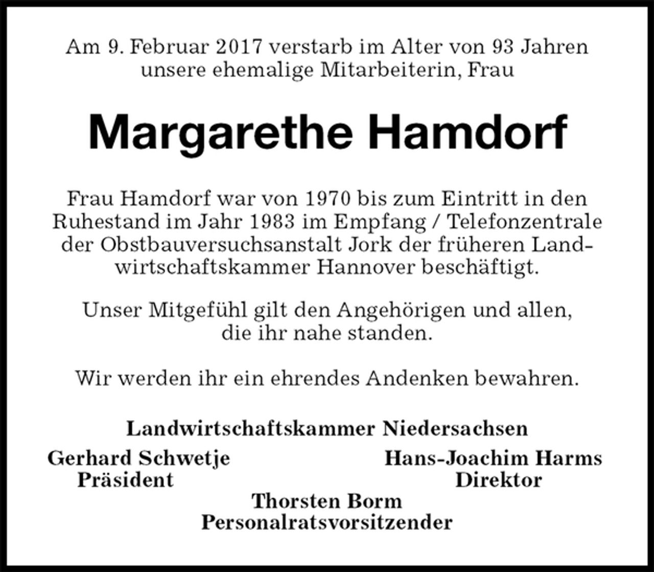 <p>Am 9. Februar 2017 verstarb im Alter von 93 Jahren<br />unsere ehemalige Mitarbeiterin, Frau<br />Margarethe Hamdorf<br />Frau Hamdorf war von 1970 bis zum Eintritt in den<br />Ruhestand im Jahr 1983 im Empfang / Telefonzentrale der Obstbauversuchsanstalt Jork der früheren Landwirtschaftskammer Hannover beschäftigt.</p><p>Unser Mitgefühl gilt den Angehörigen und allen,<br />die ihr nahe standen.</p><p>Wir werden ihr ein ehrendes Andenken bewahren.<br />Landwirtschaftskammer Niedersachsen<br />Gerhard Schwetje Hans-Joachim Harms<br />Präsident Direktor<br />Thorsten Borm<br />Personalratsvorsitzender</p>