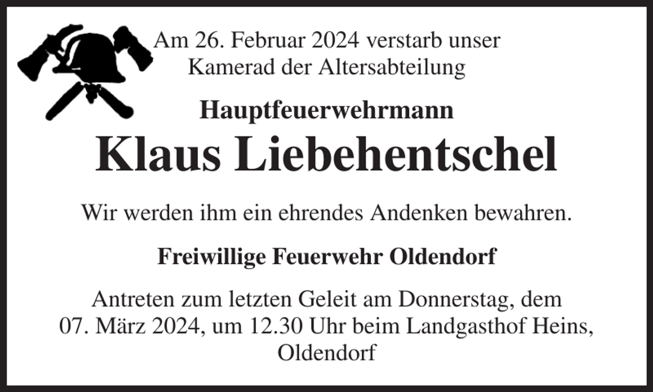 <p>Am 26. Februar 2024 verstarb unser<br />Kamerad der Altersabteilung<br />Hauptfeuerwehrmann<br />Klaus Liebehentschel<br />Wir werden ihm ein ehrendes Andenken bewahren.<br />Freiwillige Feuerwehr Oldendorf<br />Antreten zum letzten Geleit am Donnerstag, dem<br />07. März 2024, um 12.30 Uhr beim Landgasthof Heins,<br />Oldendorf</p>